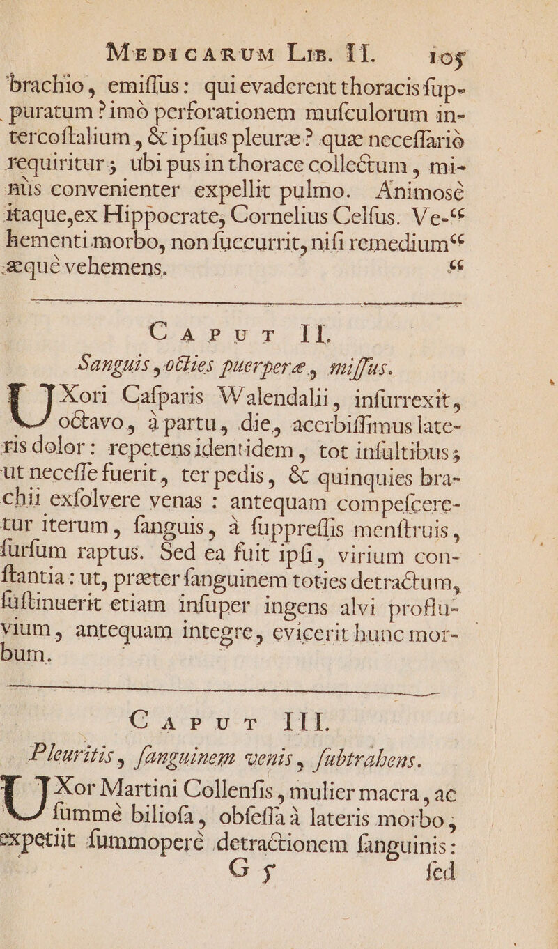 MEeptr:cARUuM Liz. 1I. loj brachio, emiflus: qui evaderent thoracis fup- puratum ?1mo perforationem mufculorum in- tercoftalium , &amp; ipfius pleurze? quae neceffarió requiritur; ubi pusin thorace colle&amp;um , mi- nüs convenienter expellit pulmo. — Animosé itaque;ex Hippocrate, Cornelius Celfus. V'e-«* hementi morbo, non fuccurrit, nifi remedium* aeque vehemens. $F CoA PET-IDL Sanguis ,o6lies puerpere., suiffus. T ]Xonu Cafparis Walendalii, infurrexit, V octavo, àpartu, die, acerbiffimus late- ris dolor: repetensidentidem, tot infültibus; ut necefle fuerit, ter pedis, &amp; quinquies bra- chii exfolvere venas : antequam compeícere- tur iterum, fanguis, à füppreffis menftruis, furfum raptus. Sed ea fuit ipfi, virium con- ftantia: ut, praeter fanguinem toties detractum, füftnuerit etiam infüper ingens alvi proflu- -- antequam integre, evicerit bunc mor- um. Carrr- IIL Pleuritis, fanguinem «enis, fabtrabens. F TJXor Martini Collenfis , mulier macra, ac 4 , N m  x » ) V Íummé biliofa, obfeffaà lateris morbo; xpetiüit fummoperé detractionem fanguinis: | fed