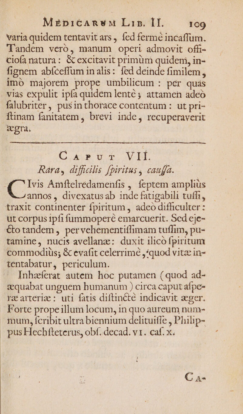 ! | | MzpiCARnwM Liz. II. 109 varia quidem tentavitars, fed fermé incaffum. landem veró, manum operi admovit offi- Ciofa natura: &amp; excitavit primüm quidem, in- fignem abfceffum inalis: fed deinde fimilem , imó majorem prope umbilicum : per quas vias expulit ipfa quidem lenté ; attamen adeo falubriter, pusinthorace contentum : ut pri- ftinam fanitatem , brevi inde, recuperaverit gegra. Casvr VIÍ. Rara, difficilis [piritus , caufa. &amp; annos, divexatus ab inde fatigabili tuffi, ut corpus ipfi füummoperé emarcuerit. Scd eje- €to tandem, pervehementiflimam tuffim, pu- tamine, nucis avellanz: duxit ilicó fpiritum commodius; &amp; evafit celerrime ,*quod vitz in- tentabatur, periculum. Inhaerat autem hoc putamen (quod ad- zquabat unguem humanum ) circa caput afpe- Forte propeillum locum, in quo aureum num- mum, fcribit ultra biennium delituiffe , Philip- pus Hechfteterus, obf. decad. v1. caf. x. C A