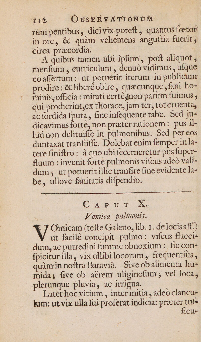 rüm pentibus, dicivix poteft , quantus foetor in ore, &amp; quàm vehemens anguítia fuerit j Circa przcordia. — — A quibus tamen ubi ipfum, poft aliquot ; rnenfium , curriculum , denuo vidimus , ufque eoaffertum : ut potuerit iterum in publicum prodire : &amp; liberté obire , quaecunque lani ho- rhinisyofficia : mirati certéjnon parüm fuimus ; qui prodierintex thorace, jam ter, tot cruenta, ac fordida fputa, fine infequente tabe. Sed ju- dicavimus forté, non praeter rationem : pus il- lüd non delituiffe in pulmonibus. Sed per eos duntaxat tranfüiffe. Dolebat enim femper in la- tere finiftro: à quo ubi fecerneretur pus fuper- fluum : invenit forté pulmonis vifcus adeo vali- dum; ut potuerit illic tranfire fine evidente la- be, ullove fanitatis difpendio. (S AOPODOR X. | Fomica pulmonis. - 7 Omicam (tefte Galeno, lib. r. delocisaff) ut facilé concipit pulmo: vifcus flacci- dum, ac putredini fumme obnoxium : fic con» fpicitur illa , vix ullibi locorum , frequentius , quàmin noítrá Batavià. Siveobalimenta hu- mida; five ob acrem: uliginofum; vel loca; plerunque pluvia, ac irrigua. Latet hoc vitium , inter initia , adeó clancu- Jum: ut vix ulla fui proferat indicia: praeter tuf ficu-