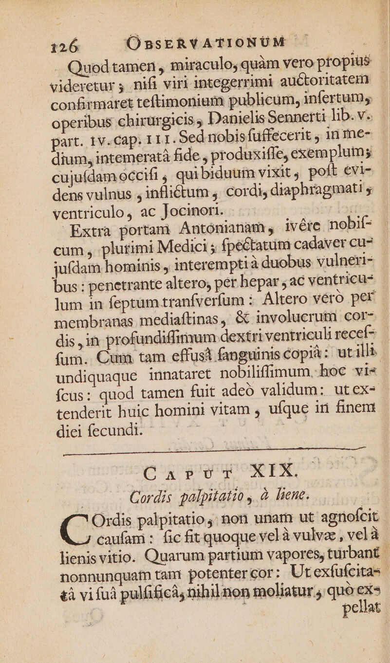 . Quodtamen,, miraculo quam vero propius videretur nifi viri integerrimi auctoritatem) - confirmaret teftimonium publicum, infertum, operibus chirurgicis Danielis Sennerti lib. v. — part. 1v.cap. 111. Sed nobis fuffecerit , 1n me- dium, intemeratà fide , produxiffe, exem plum; cujufdam occifi , qui biduum vixit, poft evi- dens vulnus , infliétum , cordi diaphragmati y ventriculo, ac Jocinori. bits bt Extra portam. Ántónianam , ivére nobif- cum , plutimi Medici ; fpectatum cadaver cu- jufdam hominis, interempti à duobus vulneri- m ; penetrante altero, per hepar ; ac ventricu- lum in feptum tranfverfum :. Altero véró per membranas. mediaftinas , &amp; involucrum cor- dis jin. profundiffimum dextriventriculi recef7 fum. Cum tam effust fanguinis copià: utilli- undiquaque innataret nobiliffimum..hoc vi« fcüs: quod tamen fuit adeo validum: utex- tenderit huic homini vitam , ufque ini finem. diei fecundi. | bad eeu Cordis palpitatio , à liene. Ordis palpitatio;: on unam ut agnofcit ; caufam : fic fit quoque velà vulva , vel à | lienis vitio. Quarum partium vapores, turbant | nonnunquam tan: potentercor: Ut exfufcitas | &amp;à vi fuà pulfiicà, nihilnon moliatur , quo ex» js : pellat