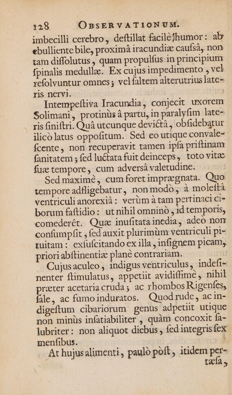 imbecilli cerebro, deftillat faciléfhumor: ab ebulliente bile, proximá iracundize caufsà, non tam diffolutus , quam propulfus in principium fpinalis medullae. Ex cujus impedimento , vel refolvuntur omnes ; velíaltem alterutrius late- ris nervi. | Ut Intempeftiva Iracundia, conjecit uxorem Solimani, protinüs à partu, in paralyfim late- . ris finiftri. Quà utcunque devicti, obfidebatur ilico latus oppofitum. Sed eo utique convale- : fcente, non recuperavit tamen ipfa priftinam fanitatem ; fed luctata fuit deinceps, toto vitac fuz tempore, cum adversà valetudine. Sed maximó, cumforetimpragnata. Quo tempore adfligebatur, non modo, à moleítà ventriculi anorexià: verüm à tam pertinaci ci- borum faftidio: utnihil omninó , 1d temporis, comederét. Qua inufitatainedia, adeo nom confümpfit , fed auxit plirimüm ventriculi pi- tuitam : exfufcitando ex illa , infignem picam, priori abíftinentize plané contrariam. T ' Cujusaculeo , indigus ventriculus, indefi- nenter ftimulatus, appetiit avidiffime , nihil praeter acetariacruda; ac rhombos Rgenfes, fale, ac fumoinduratos. Quod rude, ac in- digeftum cibariorum genus adpetiit utique non minüs infatiabiliter , quàm concoxit fa- lubriter: non aliquot diebus , fed integrisfex menfibus. * . At hujusalimenti , paulo poft itidem per- tzxía »