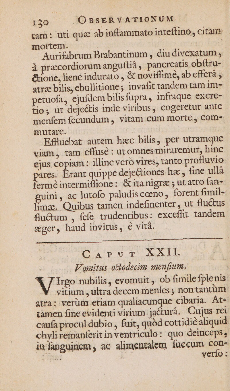 tam: uti qux abinflammato inteftino, citàm: mortem. j * Aurifabrum Brabantinum , diu divexatum , à przecordiorum anguftià , pancreatis obftru- &amp;ione, liene indurato , &amp; noviffimé, ab efferà ,. atra bilis, ebullitione; invafit tandem tam im- petuofa, ejuídem bilisfupra, infraque excre- tio; ut dejeGtis inde viribus, cogeretur ante menfem fecundum , vitam cum morte , com mutare. go : ; Effluebat autem hzc bilis, per utramque viam, tam effuse : utomnes miraremur, hinc ejus copiam : illinc vero vires, tanto profluvio pares. Erant quippe dejectiones hz , fine ullà fermé intermiflione : &amp;ita nigra ; ut atro fan- guini, ac lutofo paludis coeno, forent fimil- lima. Quibus tamen indefinenter , ut fluctus flu&amp;um , fefe trudentibus: exceíit tandem ager, haud invitus, 6 vità. — | CapuT XXII e o Fonitus o&amp;lodecim menfium. Nap evomuit , ob fimile fplenis XM. vitium , ultra decem menfes ; non tantüm atra: verüm etiam qualiacunque cibaria. At- tamen fine evidenti virium jacturà. Cujus rei cauía procul dubio , fuit, quód cottidié aliquid chyli remanferit in ventriculo: quo deinceps, infanguinem, ac alimentalem [fuccum mE : frd verfo :