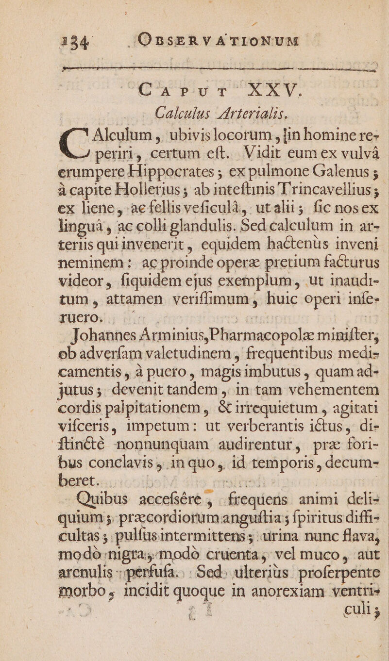 4 134 . OBSERVATIONUM CA PUTENT Galculus drierialis. Alculum ,. ubivis locorum , lin homine re- ! perii, certum eft. Vidit eum ex vulvá erumpere Hippocrates ; ex pulmone Galenus ; à capite Hollerius ; ab inteftinis T'rincavellius; ex liene, aefellisveficulà, utalu; fic nosex linguá , ac colli glandulis. Sed calculum in ar- teriis qui invenerit, equidem bactenüs inveni neminem :. ac proinde opera pretium facturus videor, fiquidem ejus exemplum, ut inaudi- tum, attamen veriffimum , huic operi iníe- ruerow nium, | ntt Johannes Arminius,Pharmacopolz minifter; obadverfam valetudinem , frequentibus medi- camentis , à puero , magis imbutus , quam ad- jutus; devenit tandem ,. in tam vehementem cordis palpitationem , &amp; irrequietum , agitati vifceris, impetum: ut verberantis ictus, di- füncté nonnunquam audirentur, prz fori- bus conclavis , in quo, id temporis , decum- beret.ioooib 5 miiredi | - Quibus accefsére , frequens. animi deli- quium ;. praecordiorum anguflia ; fpiritus diffi- cultas ; pulfus intermittens ; urina nunc flava, modo nigra;-modo cruenta, vel muco, aut arenulis : perfufa.: : Sed; ulterius. proferpente morbo , incidit quoque in anorexiam ventri» &amp;