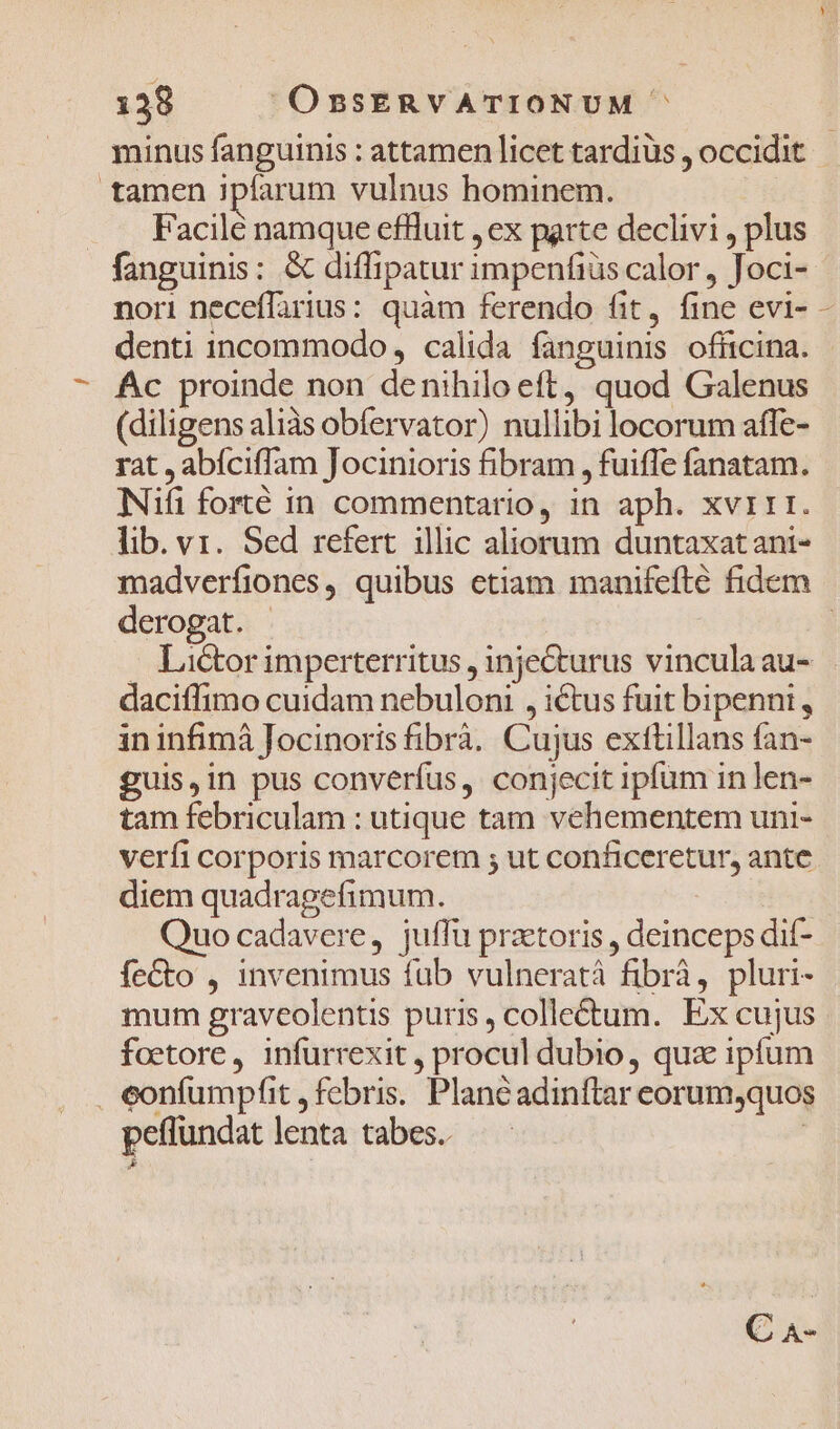 tamen ipfarum vulnus hominem. . . Facilé namque effluit , ex parte declivi , plus fanguinis: &amp; diffipatur impenfiüs calor , Joci- nori neceffarius: quam ferendo fit, fine evi- denti incommodo, calida fanguinis officina. Ac proinde non denihilo eft, quod Galenus (diligens aliàs obfervator) nullibi locorum affe- rat , abíciffam Jocinioris fibram , fuiffe fanatam. Nifi forté in commentario, in aph. xvi1t. lib. v1. Sed refert. illic aliorum duntaxat ant- A derogat. daciffimo cuidam nebuloni , ictus fuit bipennt, in infimà Jocinoris fibrà. Cujus exttillans fan- guis,in pus converfus, conjecit ipfum in len- tam febriculam : utique tam vehementem uni- verfi corporis marcorem ; ut conficeretur, ante diem quadragefimum. Quo cadavere, juffu praetoris , deinceps dif- feCto , invenimus fub vulneratáà fibrà, pluri- mum graveolentis puris, colleétum. Ex cujus foetore, infurrexit , procul dubio, qua ipfum . eonfumpfit , febris. Plancadinftar eorum,quos peflundat lenta tabes. [