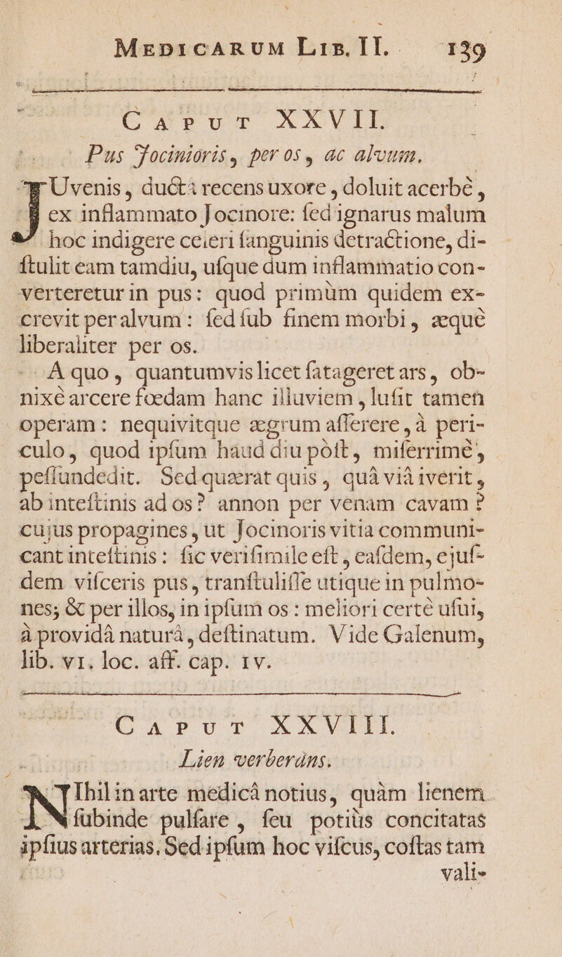 MEDICARUM Lis. IT. [| $9 Carus AXVILD fe c Pus Tocinioris, per os, ac alvum. ^y Uvenis, ducti recens uxore , doluit acerbé , jJ ex inflammato Jocinore: fed ignarus malum &amp;^ hoc indigere ceieri fanguinis detractione, di- Ítulit eam tamdiu, ufque dum inflammatio con- vertereturin pus: quod primum quidem ex- crevit peralvum: íedíub finem morbi, aeque hberaüter per os. | | - Aquo, quantumvis licet fatageretars, ob- nixé arcere foedam hanc illuviem ,lufit tamen operam: nequivitque agrum aflerere , à peri- culo, quod tpfum haud diu pott, miferrime, pefíundedit. Sedquzrat quis, quà viàiverit, ab inteftinis ados? annon per venam cavam ? cujus propagines , ut Tocinoris vitia communi- cantinteftinis : fic verifimile eft , eafdem, ejuf- dem vifceris pus, tranftulifle utique in pulmo- nes; &amp; per illos, in ipfum os : meliori certé ufui, à providá naturá, deftinatum. Vide Galenum, lib. vr. loc. aff. cap. 1v. CAPOT XXVII nib Lien *verberans. N Ihilinarte medicà notius, quàm lienem. fubinde pulfare , feu potiüs concitatas ipfius arterias, Sed ipfum hoc vifcus, coftas tam [^ : vali-