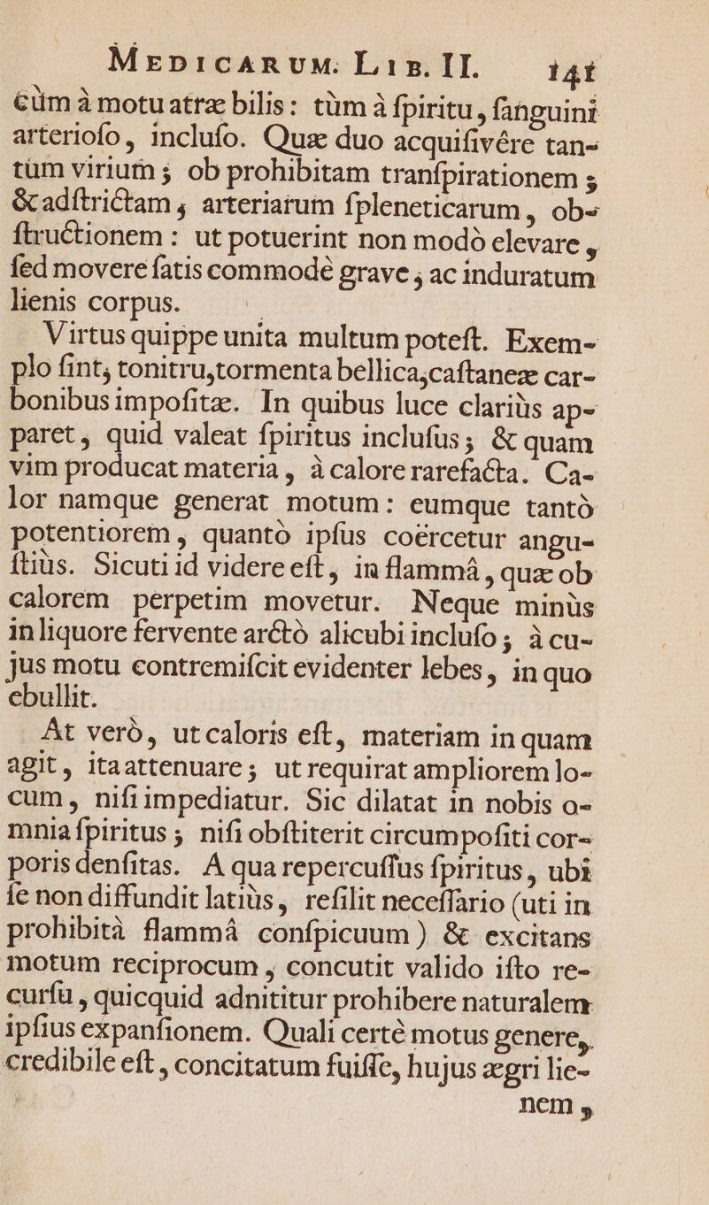 MrpnicARUM. Liz. IH. 14Í Cum à motuatrae bilis: tüm à fpiritu, fabguini arteriofo, inclufo. Quse duo acquifivére tan- tum virium ; ob prohibitam tranfpirationem ; Gcadítrictam , arteriarum fpleneticarum , ob» ftructionem : ut potuerint non modó elevare , fed movere fatis commode grave ; ac induratum lienis corpus. : Virtus quippe unita multum poteft. Exem- plo fint, tonitru,tormenta bellica;caftaneze car- bonibusimpofitae. In quibus luce clariüs ap- paret, quid valeat fpiritus inclufus; &amp; quam vim producat materia , à calore rarefacta. Ca- lor namque generat motum: eumque tantó potentiorem , quantó ipfüs coercetur angu- ftiüs. Sicuti id videreeft, in flammá , quz ob calorem perpetim movetur. Neque minüs in liquore fervente arctó alicubi inclufo; àcu- jus motu eontremifcit evidenter lebes, inquo ebullit. At verb, utcaloris eft, materiam in quam aBit, itaattenuare; utrequirat ampliorem lo- cum, nifiimpediatur. Sic dilatat in nobis o- mniafpiritus ; nifi obítiterit circumpofiti cor- porisdenfitas. A qua repercuffus fpiritus , ubi ie non diffundit latiüs, refilit neceffario (uti in prohibità flammá confpicuum ) &amp; excitans motum reciprocum , concutit valido ifto re- curfu , quicquid adnititur prohibere naturalem ipfius expanfionem. Quali certé motus genere, credibile eft , concitatum fuiffe, hujus aegri lie- nem ,