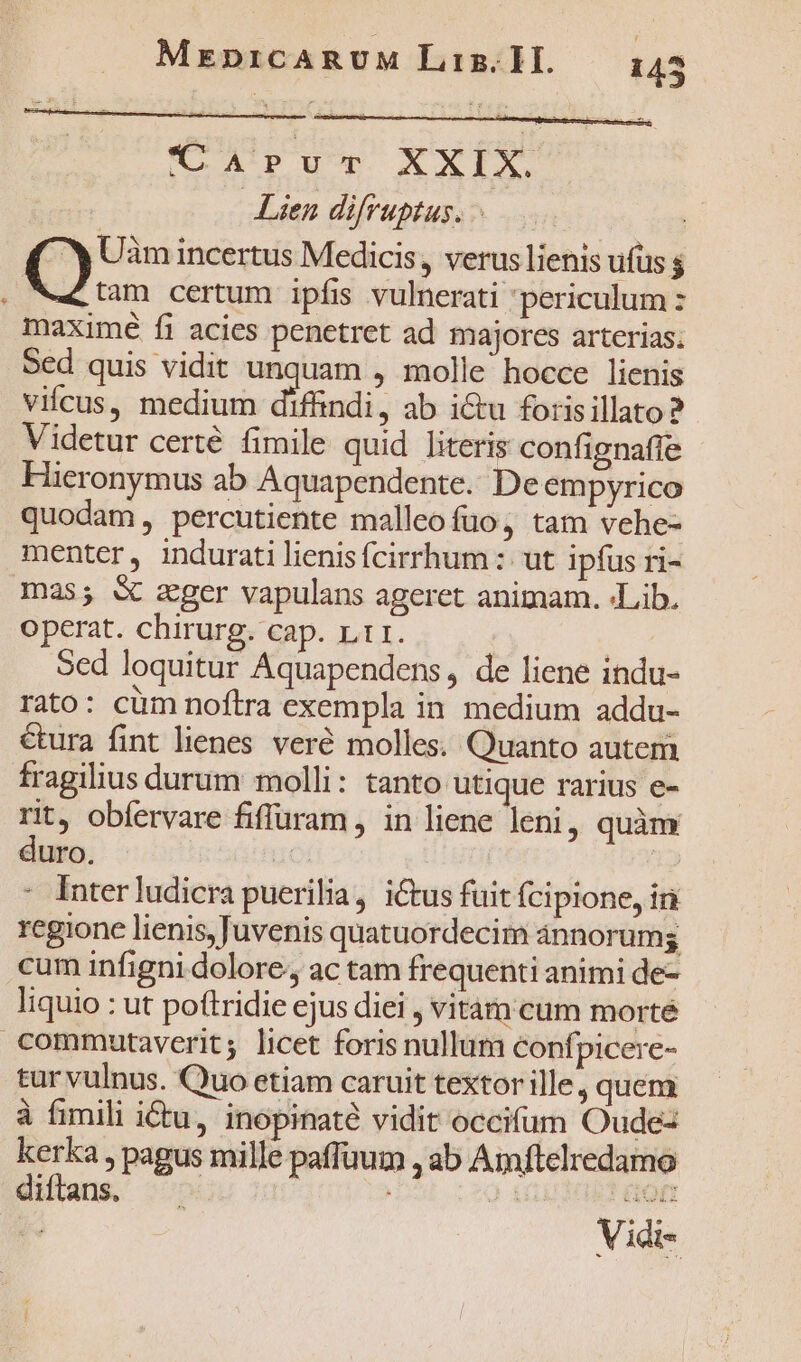 C APup XXIX | Lien difruptus. : Q Uam incertus Medicis, verus lienis ufus $ Ae tam certum ipfis vulnerati periculum : maximé fi acies penetret ad majores arterias. Sed quis vidit unquam , molle hocce lienis vifcus, medium diffindi, ab i&amp;u forisillato? Videtur certé fimile quid literis confignaffe Hieronymus ab Aquapendente.. De empyrico quodam, percutiente malleofuo, tam vehe- menter, indurati lienisfcirrhum :: ut ipfus ri- mas; &amp; zger vapulans ageret animam. «Lib. operat. chirurg. cap. L1. | Sed loquitur Aquapendens, de liene indu- rato: cüm noftra exempla in medium addu- cura fint lienes veré molles. Quanto autem fragilius durum molli: tanto utique rarius e- rit, obfervare fiffuram , in liene leni, quàm duro. : : Inter ludicra puerilia, i&amp;tus fuit fcipione, in regione lienis, Juvenis quatuordecim ánnorumg cum infigni dolore; ac tam frequenti animi de- liquio : ut poftridie ejus diei , vitárn cum morté commutaverit; licet foris nullum confpicere- tur vulnus. Quo etiam caruit textor ille, quem à fimili itu, inopinaté vidit occifum Oude- kerka , pagus mille paffuum , ab Amftelredamo diffans. . GO Vidi-