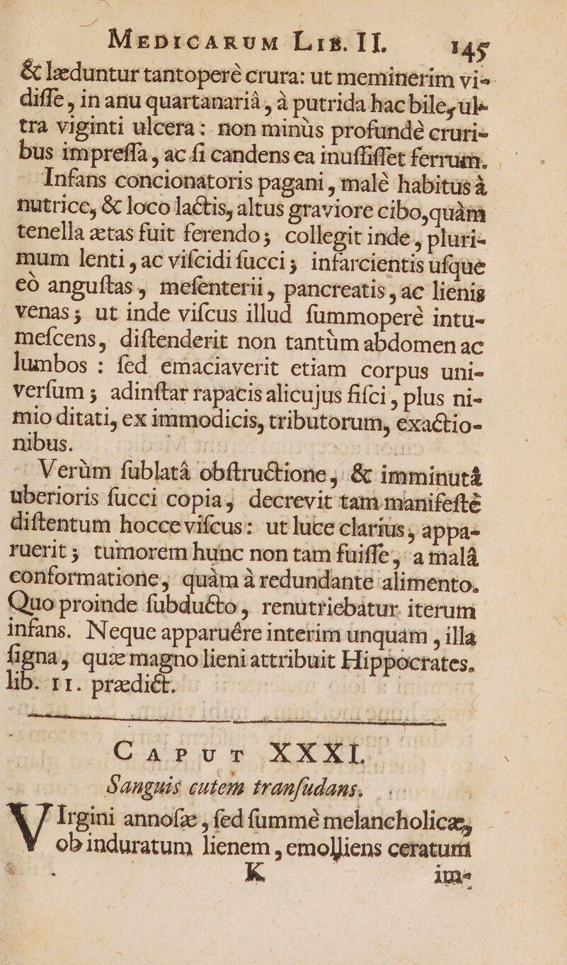 . MebDtcARUuM Lis. IT. 149 &amp; lzeduntur tantoperé crura: ut meminerim vi diffe , in anu quartanarià , à putrida hac bile, ul tra viginti ulcera: non minüs profunde cruri-- bus impreffa , ac fi candens ca inuffiffet ferrum. Infans concionatoris pagani , malé habitus à nutrice, &amp; loco lactis, altus graviore cibo,quàma tenella zetas fuit ferendo; collegit inde, pluri- mum lenti ,ac vifcidifucci; infarcientis ufque eó anguítas, mefenterii , pancreatis àc lienig venas; ut inde viícus illud fummoperé intu- meícens, diftenderit non tantüm abdomen ac lumbos : fed. emaciaverit etiam corpus uni- verfum ; adinftar rapacis alicujus fifci , plus ni- mio ditati, ex immodicis, tributorum, exactio- nibus. ol qu Nie gg .. Verüm füblatá obftru&amp;tione. &amp; imminut uberioris fucci copia, decrevit tam manifefté diftentum hoccevifcus: ut luce clarius, appa- ruerit tumorem hunc non tam fuiffe , a malá conformatione, quám à redundante alimento, Quo proinde fübdu&amp;o , renutriebátur. iterum infans. Neque apparuére interim unquam , illa vom , quz magno lieni attribuit Hippocrates, hb pr.prodi s 500 : Q6 A RUT EXXL. Sanguis cutem tranfudans. 3 V Irgini annofz , fed fumme cdm i . obinduratum lienem , emol]iens ceraturt in | K ipm p