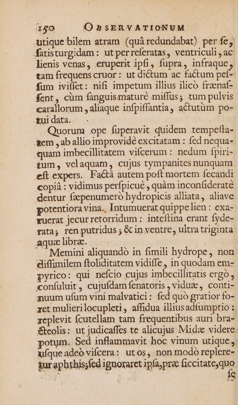 ! i150 O BSERVATIONUM | -utique bilem atram (quáredundabat) per fe, Aatisturgidam: utperreferatas, ventriculi , ac. lienis venas, eruperit ipfi, fupra, infraque. tam frequens cruor : ut dictum ac factum pef- fum iviffet: nifi impetum illius ilicó frznaf- fent, cüm fanguismaturé miffus; tum pulvis carallorum , aliaque infpiffantia, actutüm po- tui data. | | Quorum .pe fuperavit quidem tempetta- A&amp;em , ab allio improvidé excitatam : fed nequa- quam imbecillitatem vifcerum : nedum ípiri- £um, velaquam, cujus tympanites nunquam eft expers. FaGá autem poft mortem fecandi- copiá : vidimus perfpicue , quàm inconfiderate . dentur fzepenumero hydropicis alliata, aliave gpotentiora vina., Intumuerat quippe lien : exa- yuerat jecur retorridum : inteftina erant fyde- xatay ren putridus ; &amp; in ventre, ultra triginta aqux librae. | t Memini aliquandó in fimili hydrope, non diffimilem ftoliditatem vidiffe , in quodam em- pyrico: qui nefcio cujus imbecillitatis ergo confüluit, cujufdam fenatoris , viduz, conti- guum ufum vini malvatici: fed quo gratior fo- zet mulierilocupleti, affidua illiusadfumptio : xeplevit fcutellam tam frequentibus auri bra- &amp;eolis: ut judicaffes te alicujus Midzx videre: potum. Sed inflammavit hoc vinum utique, ufque adeó vifcera: utos, non modó replere- &amp;ur apbthis;fed ignoraret ipfa;pra MERE