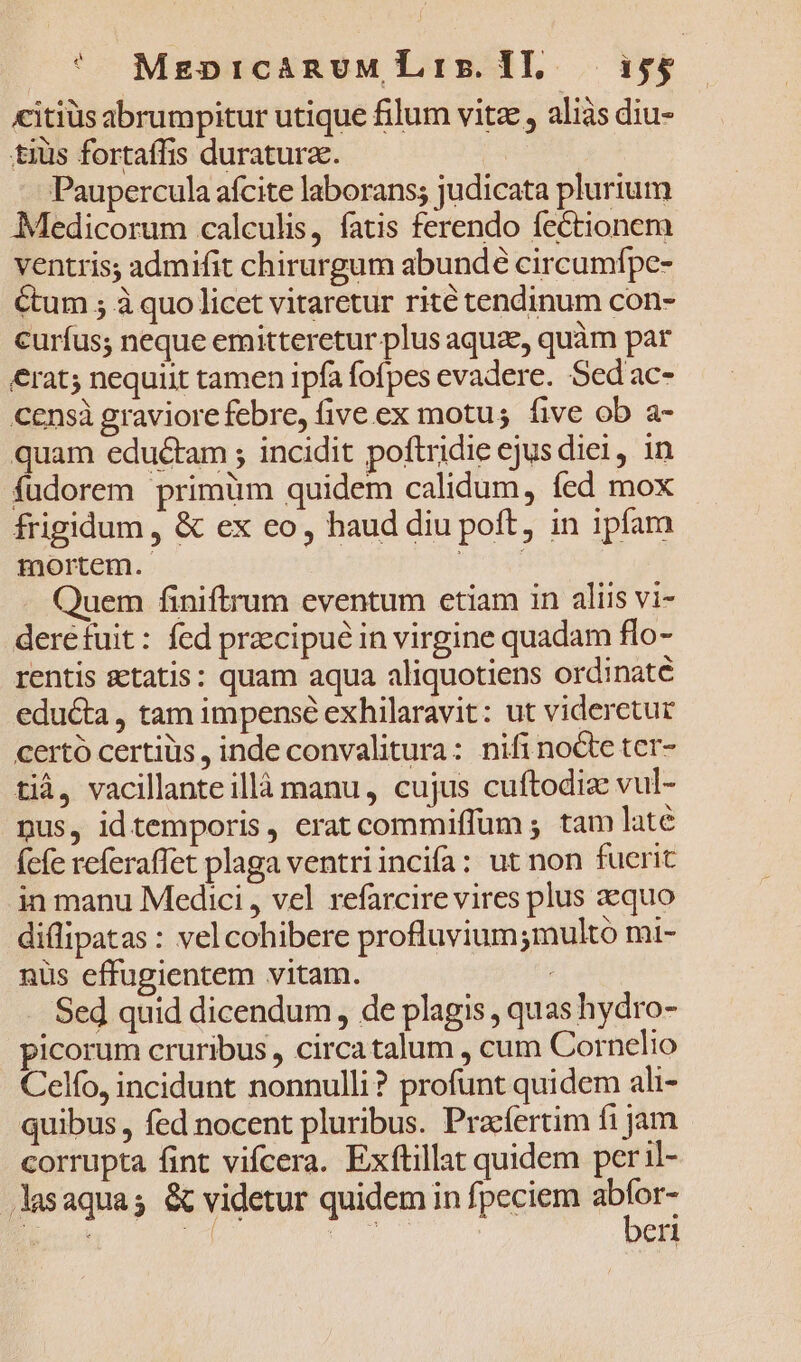 citiüs abrumpitur utique filum vitz , aliàs diu- tius fortaffis duratura. | Paupercula afcite laborans; judicata plurium Medicorum calculis, fatis ferendo fectionem ventris; admifit chirurgum abundé circumfpe- Cum 5 à quo licet vitaretur rité tendinum con- curfus; neque emitteretur plus aquae, quàm par €rat; nequiit tamen ipfa fofpes evadere. Sed ac- censà graviorefebre, five ex motus five ob a- quam eductam ; incidit poftridie ejus diei, in fudorem primüm quidem calidum, fed mox - frigidum , &amp; ex co, haud diu poft, in ipfam mortem. 32os Quem finiftrum eventum etiam in aliis vi- deréfuit: fed przcipué in virgine quadam flo- rentis statis: quam aqua aliquotiens ordinate educta, tam impense exhilaravit: ut videretur certó certiüs , inde convalitura: nifi nocte tcr- tià, vacillanteillà manu, cujus cuftodiz vul- pus, idtemporis, erat commiffum ; tam laté fefe referaffet plaga ventriincifa: ut non fuerit in manu Medici , vel refarcire vires plus aequo diflipatas : vel cohibere profluvium;multó mi- nus effugientem vitam. Sed quid dicendum, de plagis , quas hydro- picorum cruribus, circatalum , cum Cornelio Celo, incidunt nonnulli? profunt quidem ali- quibus , fed nocent pluribus. Pracfertim fi jam corrupta fint vifcera. Exítillat quidem per il- Jlasaquas &amp; videtur quidem in fpeciem — E 4 dis: eri