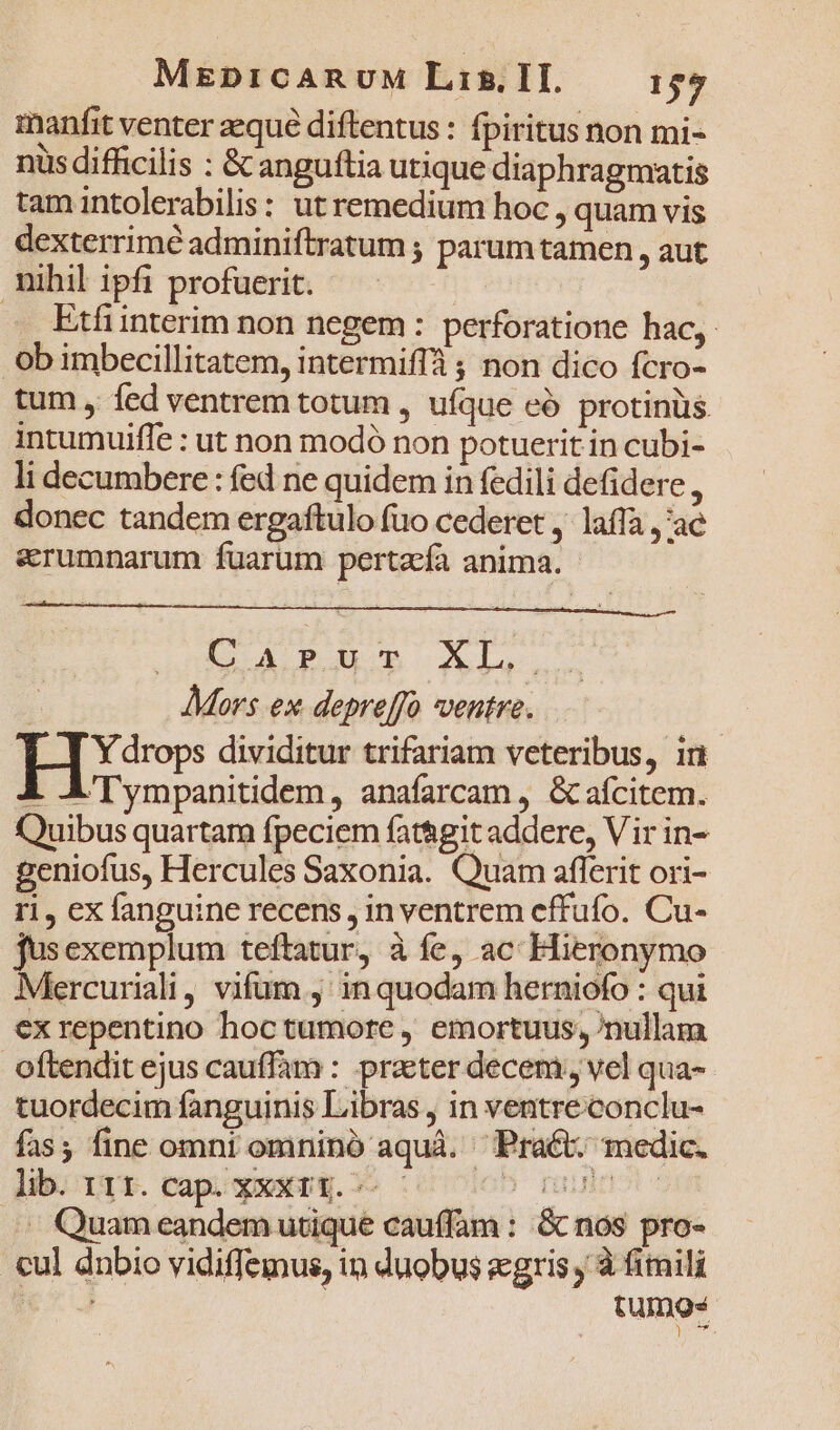 manfit venter aeque diftentus : fpiritus non mi- nis difficilis : &amp; anguftia utique diaphragmatis tam intolerabilis: ut remedium hoc , quam vis dexterrimé adminiftratum ; parum tamen, aut nihil ipfi profuerit. . Etfinterim non negem: perforatione hac, ob imbecillitatem, intermiffà ; non dico fcro- tum , fed ventrem totum , ufque eó protinüs intumuifle : ut non modó non potuerit in cubi- li decumbere : fed ne quidem in fedili defidere , donec tandem ergaftulo fuo cederet ,. laffa ,'ae erumnarum fuarum pertzfa anima. JpASÉ ACD On ML Mors ex depreffo ventre. IB dividitur trifariam veteribus, in A A'Tympanitidem, anafarcam , &amp;afcitem. Quibus quartam fpeciem fat&amp;git addere, Vir in- geniofus, Hercules Saxonia. Quam aflerit ori- r1, ex fanguine recens, in ventrem effufo. Cu- jusexemplum teftatur, à fe, ac Hieronymo Mercuriali, vifum , in quodam herniofo : qui ex repentino hoctumore , emortuus; nullàm oftendit ejus cauffam : praeter decem, vel qua- tuordecim fanguinis Libras , in ventreconclu- fas; fine omni omnino aquà. Pract. medic. lib. 111. cap. XXXt4.^-— 5 Tuinot- - Quam eandem utique cau(fam : &amp; nos pro- cul dnbio vidiffemus, in duobus gris , à fimili tumos