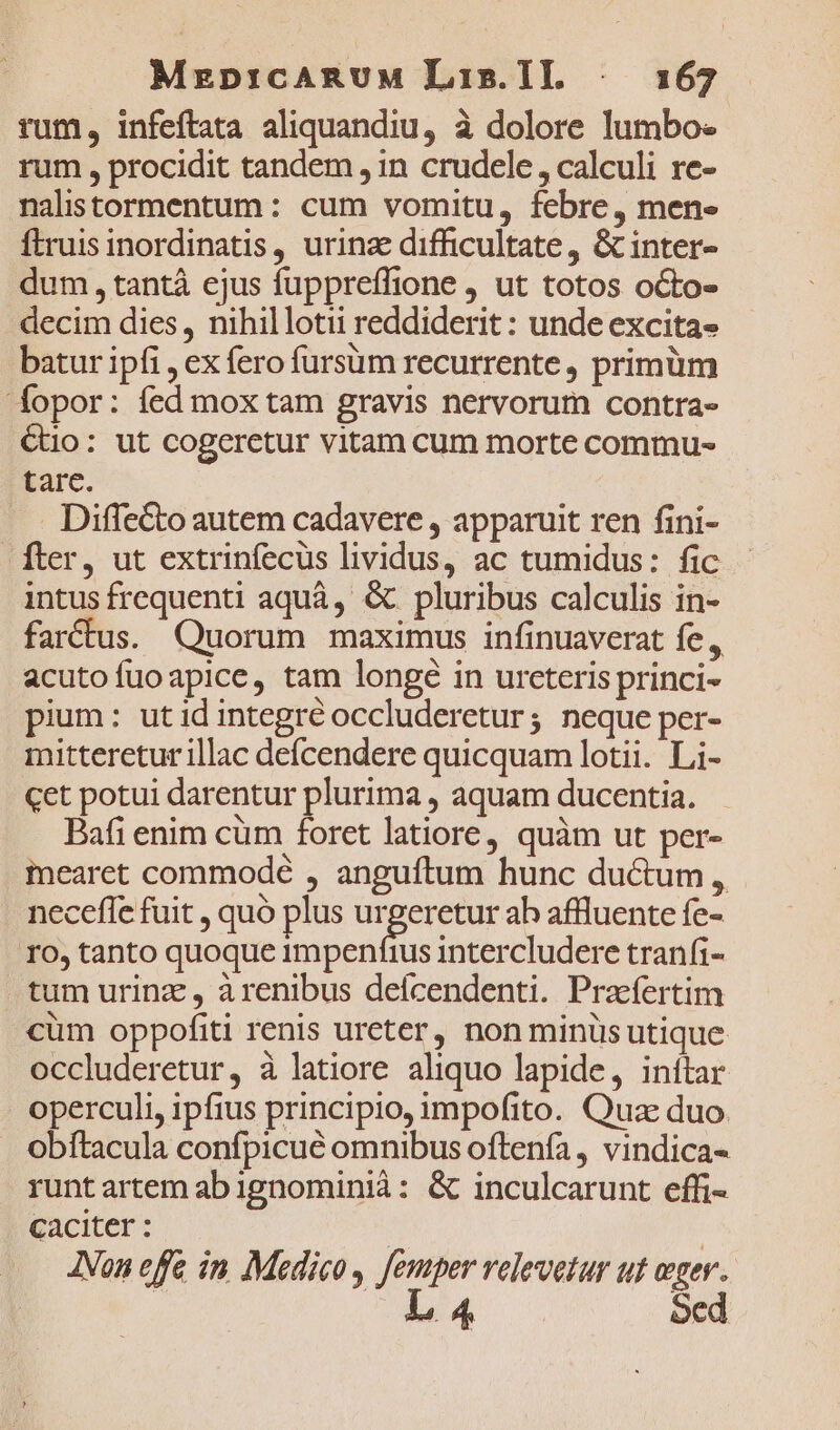 Mrep:icARUM Lis.IL . 3167 rum, infeftata aliquandiu, à dolore lumbo- rum , procidit tandem , in crudele , calculi re- nalistormentum: cum vomitu, febre, men- ftruis inordinatis, urinae difficultate , &amp; inter- dum, tantá ejus fuppreffione , ut totos octo- decim dies, nihillotii reddiderit : unde excita- batur ipfi , ex fero fursüm recurrente, primüm fopor: fed mox tam gravis nervorum contra- €uo: ut cogeretur vitam cum morte commu- tare. . . Diffe&amp;to autem cadavere , apparuit ren fini- fter, ut extrinfecus lividus, ac tumidus: fic intus frequenti aquà, &amp; pluribus calculis in- farctus. Quorum maximus infinuaverat fe, acuto fuo apice, tam longé in urcteris princi- pium: utid integré occluderetur; neque per- mitteretur illac deícendere quicquam lotii. Li- cet potui darentur plurima , aquam ducentia. Bafi enim cüm foret latiore, quàm ut per- mearet commodé , anguftum hunc ductum , neceffe fuit , quó plus E ab affluente fe- ro, tanto quoque impenfius intercludere tranfi- tum urina , àrenibus defícendenti. Prafertim cüm oppofiti renis ureter, non minüs utique occluderetur, à latiore aliquo lapide, inítar operculi, ipfius principio, impofito. Quae duo. obítacula confpicue omnibus oftenfa, vindica- runt artem ab ignominià: &amp; inculcarunt effi- caciter : | | JNon effe in, Medico , femper velevetur uf eger.