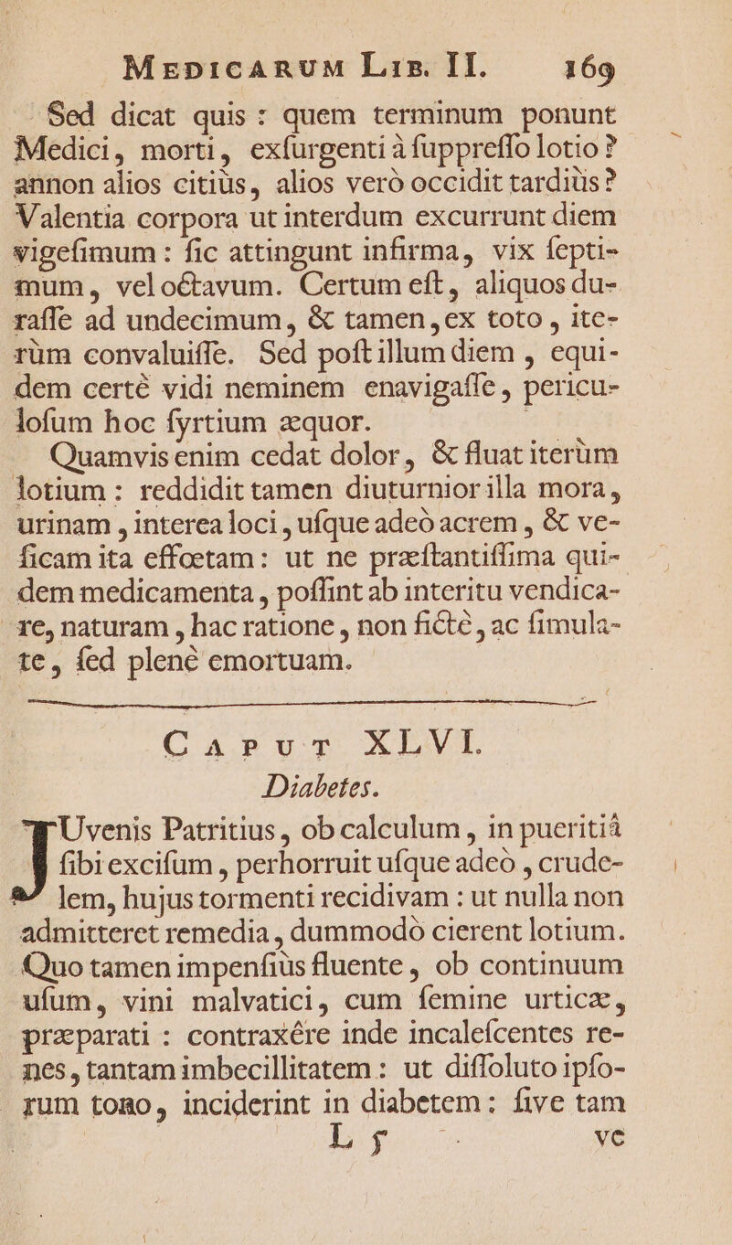 . Sed dicat quis : quem terminum ponunt Medici, morti, exíurgenti à fuppreffo lotio ? annon alios citius, alios veró occidit tardius? Valentia corpora ut interdum excurrunt diem vigefimum : fic attingunt infirma, vix fepti- mum, veloctavum. Certum eft, aliquos du- raffe ad undecimum, &amp; tamen ex toto , ite- rüm convaluiffe. Sed poftillum diem , equi- dem certé vidi neminem enavigafle , pericu- lofum hoc fyrtium zquor. —— Quamvis enim cedat dolor, &amp; fluat iterüm lotium : reddidit tamen diuturniorilla mora, urinam , interea loci , ufque adeó acrem , &amp; ve- ficam ita effoetam: ut ne przítantiffima qui-- dem medicamenta, poffint ab interitu vendica- 1e, naturam , hac ratione , non ficte , ac fimula- te, fed plené emortuam. - CaPrurTv XLVI. Diabetes. Wr Uvenis Patritius, ob calculum, in pueritiá Jo excifum , perhorruit ufque adco , crude- 2/ lem, hujustormenti recidivam : ut nulla non admitteret remedia , dummodo cierent lotium. Quo tamen impenfius fluente , ob continuum ufum, vini malvatici, cum femine urtica, praparati : contraxére inde incaleícentes re- nes, tantam imbecillitatem : ut diffoluto ipfo- . pum tomo, inciderint in diabetem: five tam | oec ve