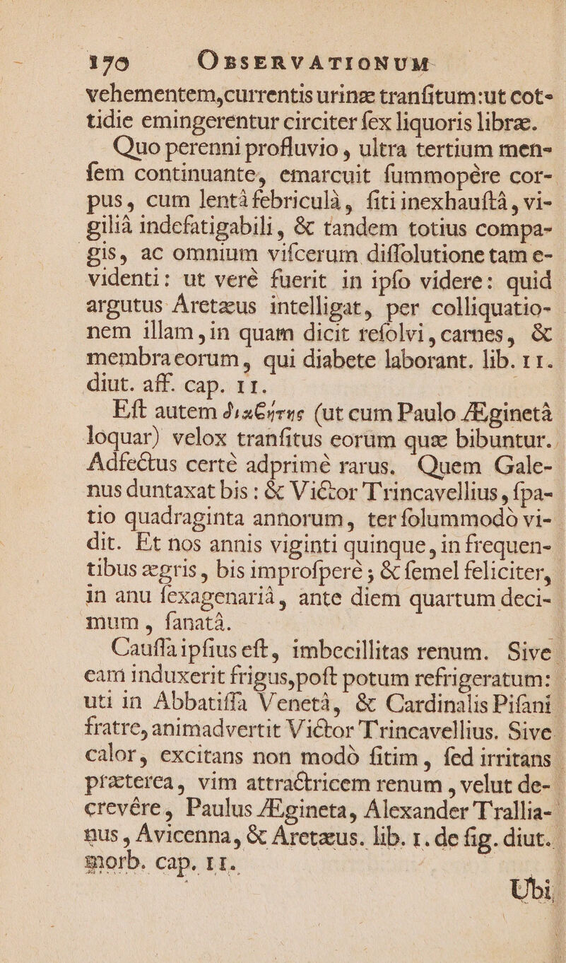 vchementem,currentis urinz tranfitum:ut cot» tidie emingerentur circiter fex liquoris librae. Quo perenni profluvio , ultra tertium men- fem continuante, emarcuit fummopére cor-. pus, cum lentifebriculà, fitiinexhauftà , vi- gilià indcfatigabili , &amp; tandem totius compa- gis, ac omnium vifcerum diffolutione tam e- videnti: ut veré fuerit in ipfo videre: quid argutus Áretzus intelligat, per colliquatio- nem illam ,in quam dicit refolvi,carnes, &amp; membraeorum , qui diabete laborant. lib. 11. diut. aff. cap. 11. | E/ft autem d,a€/e«e (ut cum Paulo /Eginetà loquar) velox tranfitus eorum que bibuntur.. Adfectus certé adprimé rarus, Quem Gale- nus duntaxat bis : &amp; V itor T rincavellius , fpa- tio quadraginta annorum, terfolummodo vi-- dit. Ft nos annis viginti quinque, in frequen- tibus zgris, bis improfperé ; &amp; femel feliciter, in anu fexagenarià, ante diem quartum deci- | mum, fanatá. D Cauffaipfius eft, imbecillitas renum. Sive: cari induxerit frigus,poft potum refrigeratum: | uti in Abbatiffa Venetà, &amp; Cardinalis Pifani. fratre, animadvertit Victor Trincavellius. Sive | calor, excitans non modó fitim, fed irritans | praterea, vim attractricem renum , velut de- crevére, Paulus /Egineta, Alexander T'rallia- | nus , Ávicenna, &amp; Aretazus. lib. r. de fig. diut. morb. cap. 11. 1 il