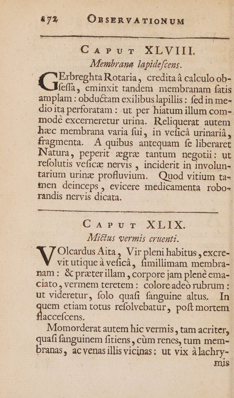 &amp;72 ORBSERVATIONUM Car?uTv XLVIIL Membrana lapidefceus. Erbreghta Rotaria, creditaá calculo ob- WJefla, eminxit tandem membranam fatis amplam : obductam exilibus lapillis : fed in me- dioita perforatam : ut per hiatum illum com- modé excerneretur urina. Reliquerat autem hzc membrana varia füi, in veficá urinarià, fragmenta. A quibus antequam fe liberaret INatura, peperit aegra tantum negotii: ut refolutis veficae nervis , inciderit in involun- tarium urinz profluvium. Quod vitium ta- *nen deinceps, evicere medicamenta robo- randis nervis dicata. | CaApPuT XELIX. Mitus vermis cruenti. | X / Olcardus Aita, Vir pleni habitus, excre- vitutiqueà veficá, fimillimam membra- nam: &amp;preterillam , corpore jam plene ema-. ciato, vermem teretem : coloreadeó rubrum : ut videretur, folo quafi fanguine altus. In uem etiam totus refolvebatur, poft mortem uo | Momorderat autem hic vermis , tam acriter, quafi fanguinem fitiens , cüm renes, tum mem- branas, acvenasillis vicinas: ut vix àlachry-. | : mis