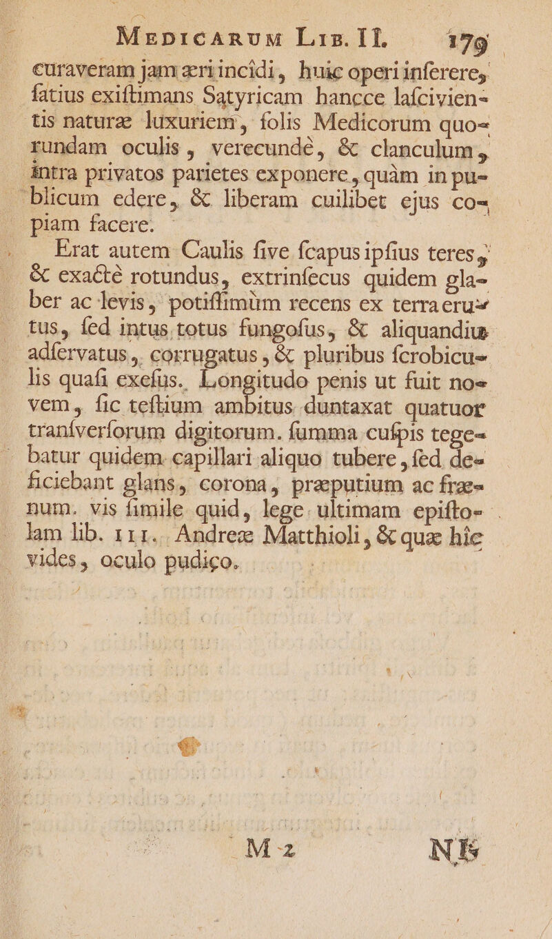 curaveram jam aeriincidi, huic operiinfererey fatius exiftimans Satyricam hancce laícivien- ts nature luxuriem, folis Medicorum quo« rundam oculis, verecundé, &amp; clanculum, intra privatos parietes exponere, quàm in pu- -blicum edere, &amp; liberam cuilibet ejus co«4 piam facere. Erat autem. Caulis five fcapus ipfius teres, &amp; exacté rotundus, extrinfecus quidem gla- ber ac levis, potiffimüm recens ex terraeru tus, fed intus. totus fungofus, &amp; aliquandiu adíervatus ,. corrugatus , &amp; pluribus fcrobicus lis quafi exefus.. Longitudo penis ut fuit noe vem, fic teftium ambitus duntaxat quatuor traniverforum digitorum. fumma cufpis tege- batur quidem. capillari aliquo tubere , fed de« ficiebant glans, corona, praputium ac fraz- num. vis fimile quid, lege. ultimam epifto- . - lam lib. 111... Andrez Matthioli , &amp; qua hic . vides, oculo pudigo. - T ) es