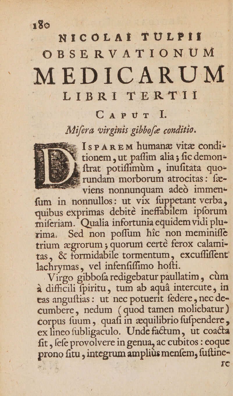 NICOLAE TULPII OBSERVATIONUM Cos LIBRI Ó.ST11 Carur EL : . Mifera virginis gibbofce conditio. * [sPAREM humanz vitz condi- - tionem ,ut paffim alia; fic demon- Lítrat potiffimüm , inufitata quo- &amp; rundam morborum atrocitas: fz- viens nonnunquam adeó immen* fum in nonnullos: ut vix fuppetant verba, quibus exprimas debité ineffabilem. ipforum miferiam. Qualia infortunia equidem vidi plu» rima. Sed non poffüm hic non meminiffe trium agrorum ; quoruri certe ferox calami- tas, &amp; formidabile tormentum, excuffiffent lachrymas, vel infenfiffimo hofti. | Virgo gibbofa redigebatur paullatim , cüra à difficili fpiritu, tum ab aquà intercute, in tas anguítias: ut nec potuerit federe , nec de- cumbere, nedum (quod tamen moliebatur ) corpus fuum, quafi in aequilibrio fufpendere , ex lineo fübligaculo. Unde factum, ut coacta fit , fefe provolvere in genua, ac cubitos : eoque prono fitu integrum amplius menfem, fu(tine- an | | IC