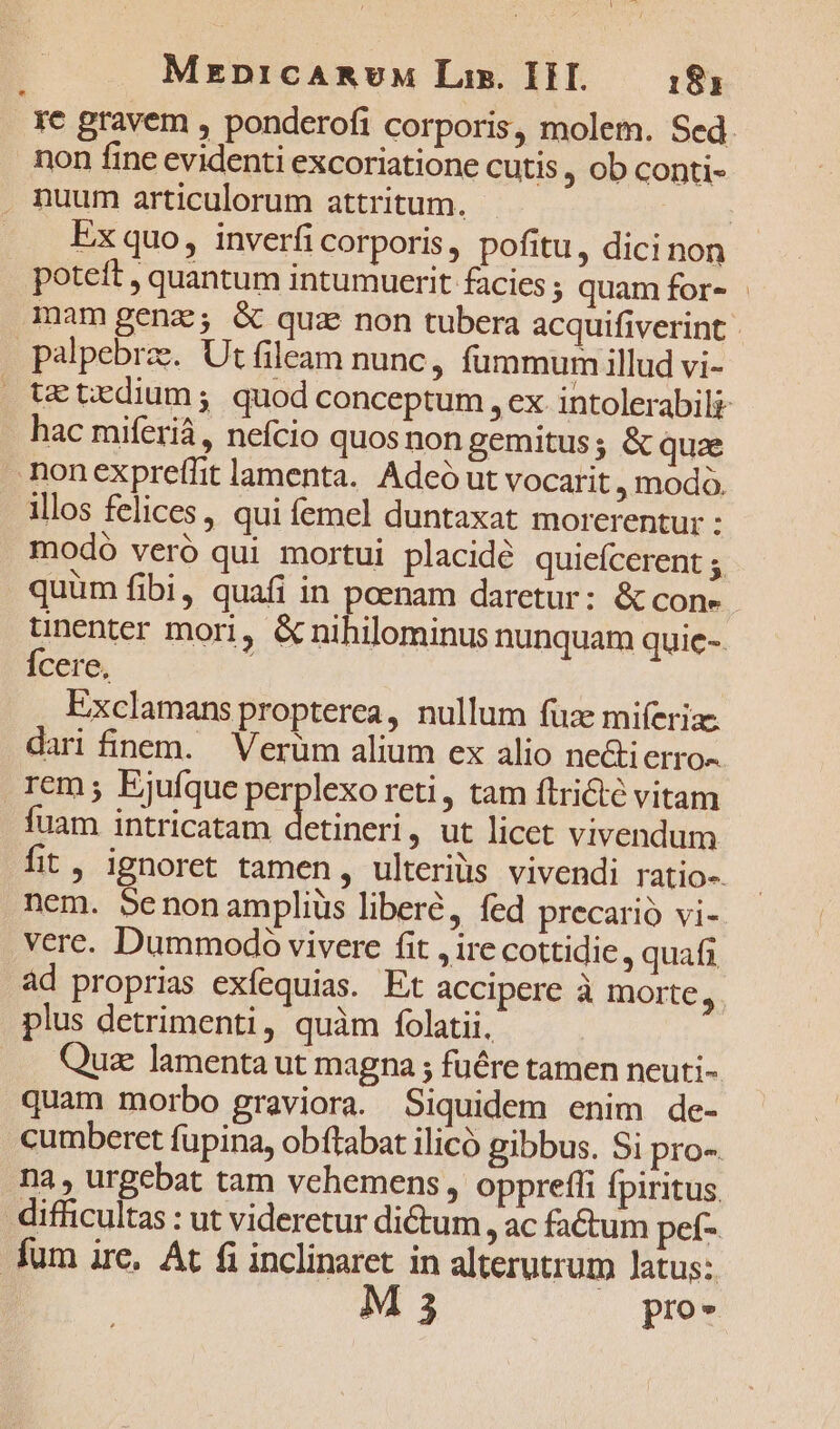 MEDICARUM Lis. I. 183 re gravem , ponderofi corporis, molem. Sed. mon fine evidenti excoriatione cutis , ob conti- . nuum articulorum attritum. | Ex quo, inverfi corporis , pofitu, dici non poteft , quantum intumuerit facies ; quam for- mam genz; &amp; quz non tubera acquifiverint palpebrze. Ut fileam nunc, fummum illud vi- te trdium; quod conceptum , ex intolerabili hac miferià,, nefcio quos non gemitus; &amp; quae honexpreffit lamenta. Adeó ut vocarit , modo. illos felices , qui femel duntaxat morerentur : modó veró qui mortui placidé quieícerent ; quum fibi, quafi in poenam daretur: &amp; cone. unenter mori, &amp; nihilominus nunquam quie-. Ícere, Exclamans propterea, nullum fuz mifíerias dari finem. Verüm alium ex alio ne&amp;i CrrO- rem ; Ejufque perplexo reti, tam ftricté vitam uam intricatam DEAE , ut licet vivendum fit, ignoret tamen, ulterius vivendi ratio- nem. benonampliüs libere, fed precario vi- verc. Dummodo vivere fit , ire cottidie , quafi ad proprias exfequias. Et accipere à morte  plus detrimenti, quàm folatii. Quiz lamenta ut magna ; fuére tamen neuti- quam morbo graviora. Siquidem enim de- cumberet fupina, obftabat ilicó gibbus. Si pro- nà , urgebat tam vehemens , oppreffi fpiritus difficultas : ut videretur dictum, ac fa&amp;um pet- fum ire, At fi inclinaret in alterutrum latus: M3 pro- LÀ