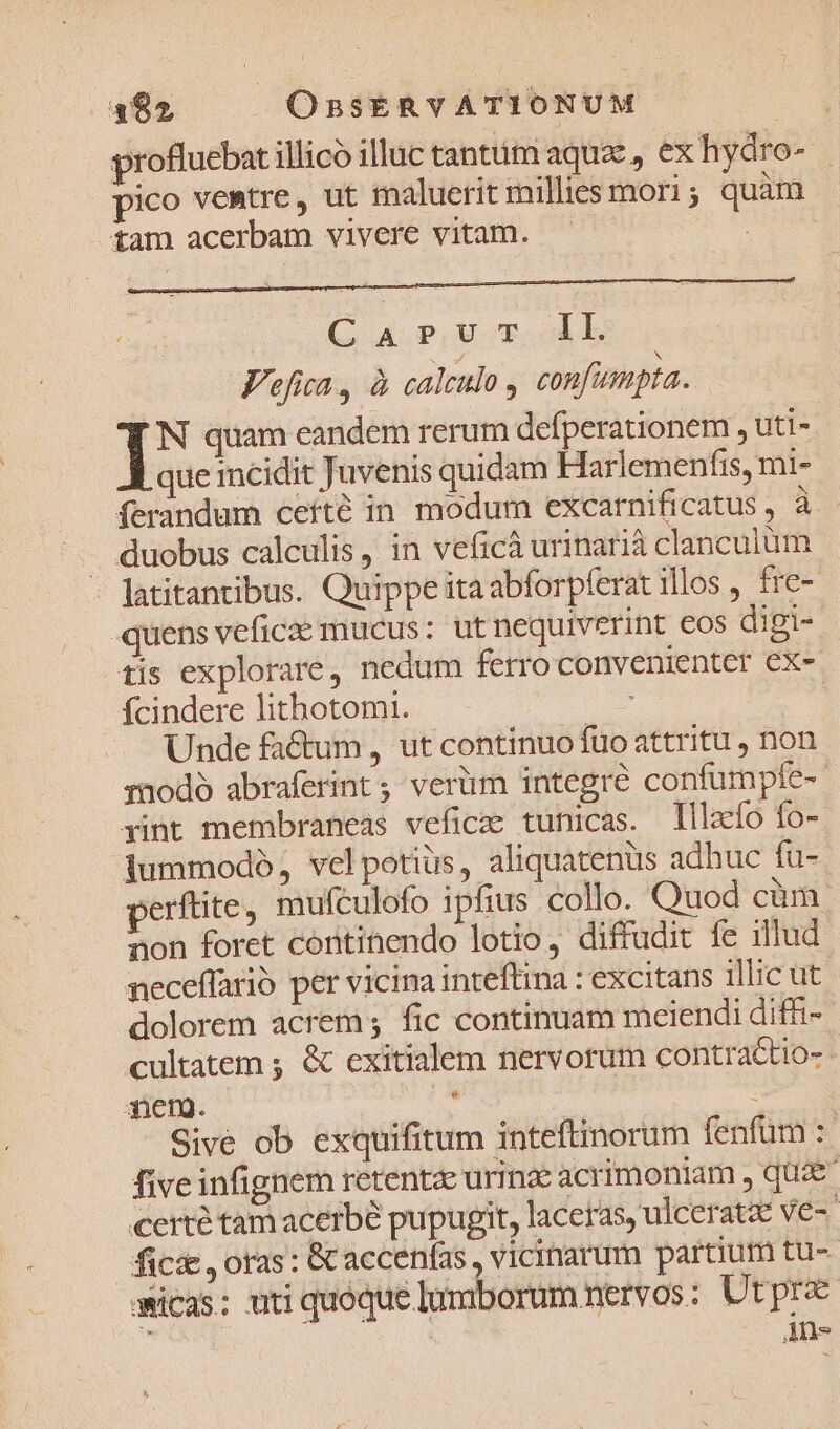 profluebat illico illuc tanttüim aque, ex hydro- | pico vemtre, ut maluerit millies mori; quàm tam acerbam vivere vitam. : C a p,U T db Fefita, à calculo confumpta. 1 quam eandem rerum defperationem , uti- que mcidit Juvenis quidam Harlemenfis, mi- ferandum ceíté in modum excarnificatus , à . duobus calculis, in veficà urinarià clanculum - Jatitantibus. Quippe itaabforpferat illos , fre- quens veficae mucus: ut nequiverint eos digi- tis explorare, nedum ferro convenienter ex- fÍcindere lithotomi. | Unde factum, ut continuo fuo attritu , non rnodó abraferint 5; verüm integré confumpfe-- rint membraneas veficee tunicas. Tllzcío fo- dummodó, velpotius, aliquatenus adhuc fu- perftite, mufculofo ipfius collo. Quod cüm. non foret cóntinendo lotio, diffudit fe illud neceffario per vicina inteftina : excitans illic ut dolorem acrem; fic continuam meiendi diffi- cultatem ; &amp; exitialem nervorum contractio-- der. € | : Sivé ob exquifitum inteftinorum fenfum :- five infignem retenta urinze acrimoniam , quae certé tam acerbe pupugit, laceras, ulceratze ve-- fic&amp; , oras: &amp;caccenfas , vicinarum partium tu-- amicas; uti quoque lumborum nervos : Utpre Ans