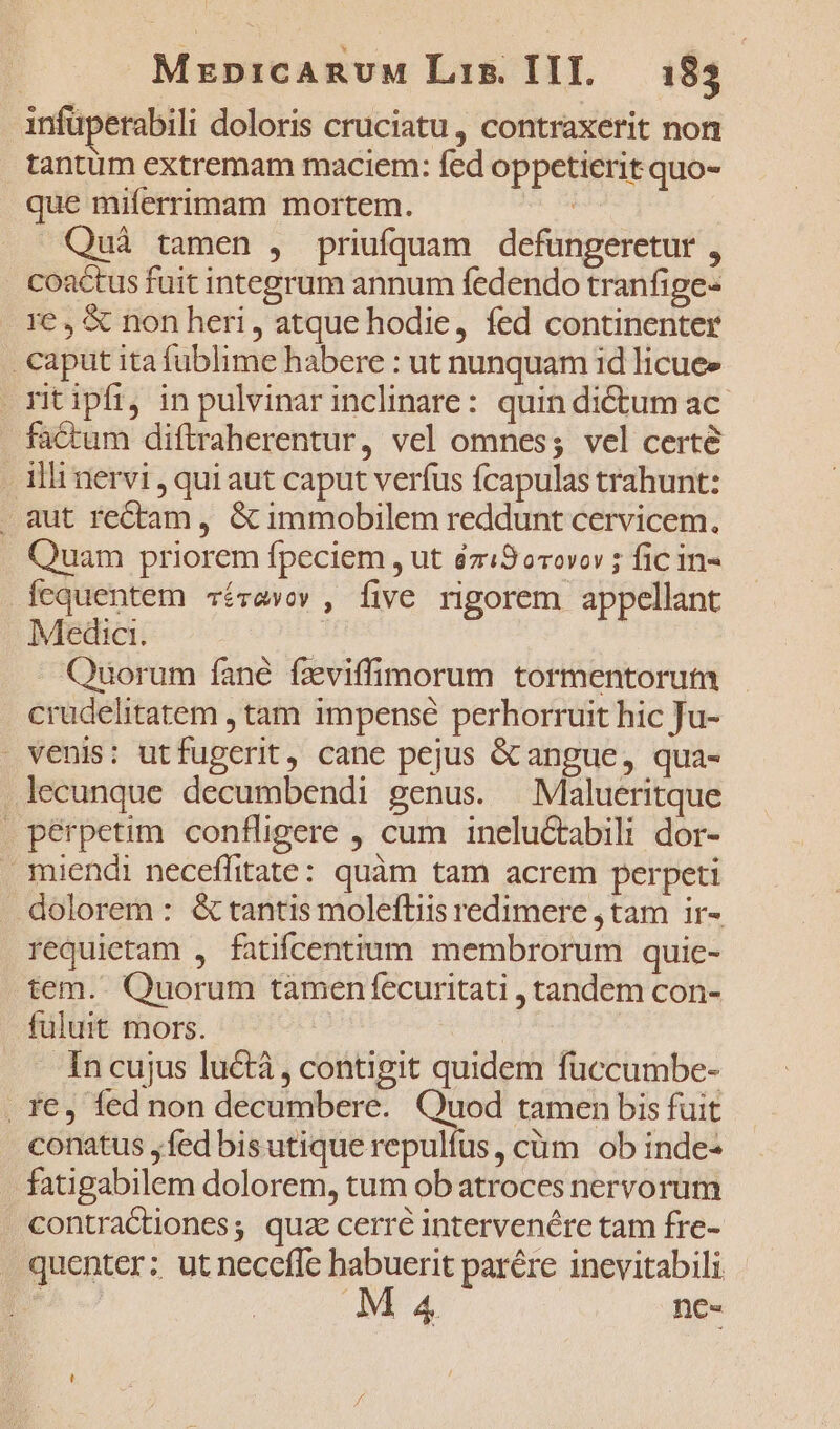 infüperabili doloris cruciatu, contraxerit non tantum extremam maciem: fed oppetierit quo- que miferrimam mortem. ! Quà tamen , priufquam defüngeretur , coactus fuit integrum annum fedendo tranfige- re, € non heri, atque hodie, fed continenter caput ita füblime habere : ut nunquam id licuee rit ipfi, in pulvinar inclinare: quin dictum ac- factum diftraherentur, vel omnes; vel certe - Ili nervi , qui aut caput verfus fcapulas trahunt: . aut rectam, &amp; immobilem reddunt cervicem. Quam priorem fpeciem , ut éziS9orovov ; fic in- fequentem cévavov , five rigorem appellant Medic. Quorum fané fzviffimorum tormentorum crudelitatem , tam impensé perhorruit hic Ju- venis: utfugerit, cane pejus &amp; angue, qua- .lecunque decumbendi genus. —Malueritque . pérpetim confligere , cum ineluctabili dor- miendi neceffitate: quàm tam acrem perpeti dolorem : &amp; tantis molefliis redimere ,tam ir- requietam , fatifcentium membrorum quie- tem. Quorum tamen fecuritati , tandem con- fuluit mors. In cujus luctà , contigit quidem fuccumbe- . fe, led non decumbere. Quod tamenbbis fuit conatus y fed bis utique repulíus, cüm ob inde- fatigabilem dolorem, tum ob atroces nervorum contractiones; quz cerré intervenére tam fre- | quenter: ut neceffe habuerit parére inevitabili MA4 ne-