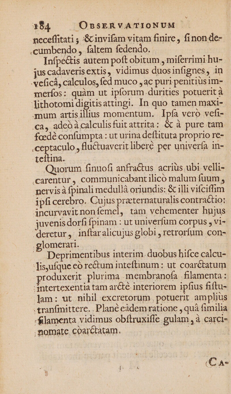 neceffitati ; :&amp;cinvifam vitam finire, finonde- .cumbendo , faltem fedendo.- Infpé&amp;tis autem poft obitum , miferrimi hu- jus cadaverisextis, vidimus duosinfignes, in -veficá, calculos, fed muco ,ac puri penitius im- meríos: quàm ut ipforum. durities potuerit à lithotomi digitisattingi. In quo tamen maxi- .mum artisilius momentum. Ipfa vero vefi- ca, adeó à calculisfuitattrita: &amp; à pure tam foedé confumpta : ut urina deftituta proprio re- .ceptaculo , fluCtuaverit liberé per univerfa in- Acltina.. ! Quorum finuofi anfractus acrius ubi velli- .carentur , communicabant ilico malum fuum , mervisà fpinali medulláà oriundis: &amp; illi vifciffim ipfi cerebro. Cujus praeternaturalis contractio: áncurvavit nonfemel, tam vehementer hujus juvenis dorfi fpinam : ut univerfum corpus , vi- deretur, inftaralicujus globi , retrorfum .con- glomerai. — Deprimentibus interim. duobus hifce calcu- Tis,ufque eó re&amp;tum inteftinum : ut coarétatum pr oduxerit plurima . membranofa .filamenta: intertexentia tam arcté interiorem ipfius fiftu- ]am: ut nihil excretorum , potuerit. amplius .tranfmittere. . Plané eàdem ratione , quà fimilia lamenta vidimus obftruxiffe gulam ,à carci- - * - momate coarctatam. (C A«