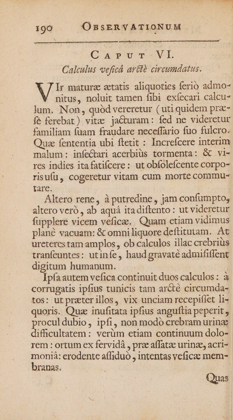 GQarpvur-Vl. Calculus veficá ar&amp;té circumdatus. 7T Ir maturz aetatis aliquoties ferio admo- nitus, noluit tamen fibi exíecari calcu lum. Non, quód vereretur (uti quidem prz- fé ferebat) vitz: jaCturam: fed ne videretur familiam fuam fraudare neceffario fuo fulcro. Quae fententia ubi ftetit : Increfcere interim malum: infectari acerbiüs tormenta: &amp; vi- res indies itafatiícere: ut obfolefcente corpo- risufü, cogeretur vitam cum morte commu- tare. Altero rene, à putredine , jam confumpto, altero veró , ab aquá itadiftento : ut videretur füpplere vicem veficae.. Quam ctiam vidimus plané vacuam: &amp; omni liquore deftitutam. At ureteres tam amplos,, ob calculos illac crebrius tranfeuntes: utinfe, haud gravaté admififfent digitum humanum. . | Ipfa autem vefica continuit duos calculos : à corrugatis ipfius tunicis tam arcte circumda- tos: ut prztterillos, vix unciam recepifíet li- quoris. Quz inufitata ipfius anguítia peperit , proculdubio, ipfi, non modó crebram urine difficultatem: verüm etiam continuum dolo- rem : ortum ex fervidà , prae affatae urinze, acri- monià: erodente affiduo , intentas veficae mem- branas. Quas