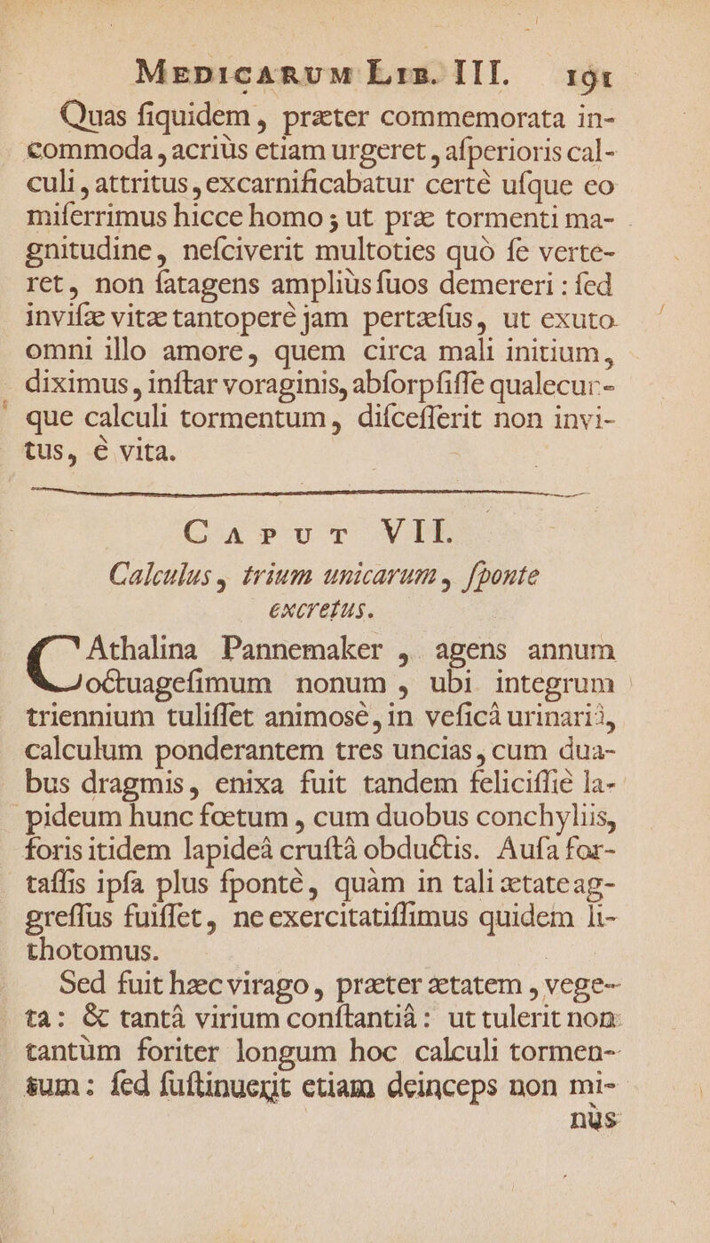 -a- MrenicARUM Liz. III. 19s Quas fiquidem, prater commemorata in- €ommoda , acriüis ctiam urgeret , afperioris cal- culi , attritus , excarnificabatur certé ufque eo miferrimus hicce homo ; ut pra tormenti ma- gnitudine, neíciverit multoties quó fe verte- ret, non fatagens amplius fuos demereri : fed invifz vitae tantopere jam pertaefus, ut exuto. omni illo amore, quem circa mali initium, diximus, inftar voraginis, abforpfiffe qualecur.- que calculi tormentum, diícefferit non invi- tus, € vita. GApvoTr VIL Calculus y trium unicarum fponte excrefus. Athalina Pannemaker ,. agens annum octuagefimum nonum , ubi integrum | triennium tuliffet animose, in veficà urinarii, calculum ponderantem tres uncias , cum dua- bus dragmis, enixa fuit tandem felicifie la- foris itidem lapideà cruftà obductis. Aufa for- taffis ipfa plus fponté, quam in tali xetateag- greffus fuiffet, neexercitatiffimus quidem 1i- thotomus. | Sed fuit hzc virago, praeter zetatem , vege- tantum foriter longum hoc calculi tormen-- nus