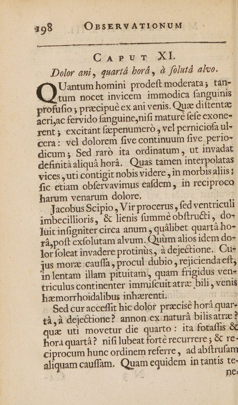 Q-A pum XL Dolor ani, quartà borá , à folutà alvo. | a Uantum homini prodeft moderata; tán- ..J tum nocet invicem. immodica fanguinis profufio ; praecipué ex ani venis. Quz diitentae acriyac fervido fanguine,nifi mature feíe exone- vent ; excitant fepenumero , vel perniciofa ul cera: vel dolorem five continuum five perio- dicum s Sed raró ita ordinatum , ut invadat definitáaliquà horà. Quas tamen interpolatas vices ,uti contigit nobis videre , in morbis aliis; fic etiam obfervavimus eafdem, in reciproca harum venarum dolore, | nt) - Jacobus Scipio , Vir procerus, fed ventriculi imbecillioris, &amp; lienis fumme obftruéti , do- lüicinfigniter circa anum s quálibet quartà ho- rà,poft exfolutam alvum. Quüm alios idem do- lor foleat invadere protinüs, à dejectione. Cue jus morze;cauffa, procul dubio , rejiciendaeft; inlentam illam pituitam, quam frigidus vene triculus continenter immifcuit atra bili, venis hamorrhoidalibus inhzerenti. It n -. Sed curacceffit hic dolor praecise horá quare tà,à deje&amp;tione? annon.ex: naturà bilis atrae ? qux uti movetur die quarto : ita fotaflis &amp; horáquartà? nifi lubeat forté recurrere ; &amp; re: ciprocum hunc ordinem referre, ad abftrufam aliquam cauffam. Quam equidem in tántis te- hd A À ne: