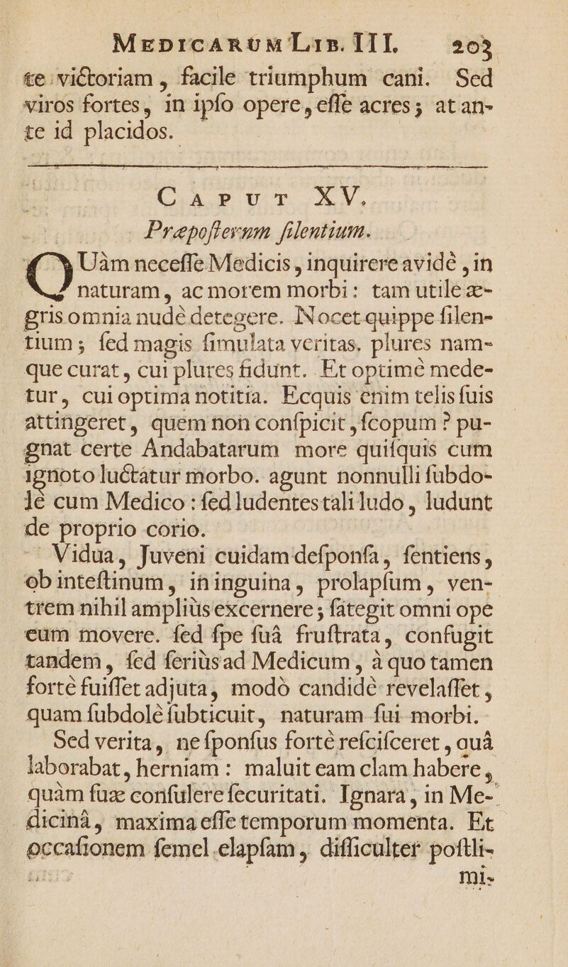 MrEDICARUM TLi5. ITI, 205 te; victoriam , facile triumphum cani. Sed viros fortes, in ipfo opere, effe acres; atan- te id placidos. LAE UU. A V. : Prepoflerum filentium. Y Y Uàm neceffe Medicis , inquirere avide , in M. naturam, ac morem morbi: tam utile z- . grisomnia nudé detegere. INocet quippe filen- tium; fed magis fimulata veritas. plures nam- que curat , cui plures fidunt. Et optimé mede- tur, cuioptima notitia. Ecquis enim telis fuis attingeret, quem non confpicit , fÍcopum ? pu- gnat certe Ándabatarum more quifquis cum 1gnoto luétátur morbo. agunt nonnulli fübdo- ]é cum Medico : fed ludentes tali ludo , ludunt de proprio corio. Vidua, Juveni cuidam defponfa, fentiens, ob inteftinum , ihinguina, prolapfum , ven- trem nihil amplius excernere ; fategit omni ope eum movere. fed fpe fuà fruftrata, confugit tandem, fed feriüsad Medicum , à quo tamen forte fuiflet adjuta, modó candidé revelaffet , quam fubdoléfübticuit, naturam fui morbi. Sed verita, ne fponfus forté refcifceret , auá laborabat, herniam : maluit eam clam habere, quàm füze corifulerefecuritati. Tgnara, in Me- dicinà, maxima effe temporum momenta. Et occafionem femel .elapfam , difficulter poftli- ARIS Ini-