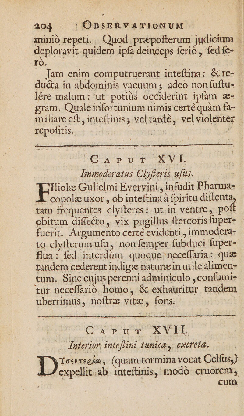 minió repeti... Quod prepofterum judicium . deploravit quidem ipía deinceps ferio, fedíe- - ro. s ; | | Jam enim computruerant inteftina: &amp; re- ducta in abdominis vacuum ; adeó non fuftu- lére malum: ut potiüs occiderint ipfam z- gram. Quale infortunium nimis certé quàm fa- miuliare eft, inteftinis ; veltardé, velviolenter repofitis. Dstano | PIC PUT AV Immoderatus Clyfleris ufus. Y? i1liola Gulielmi Evervini , infudit Pharma- L copolac uxor , ob inteftina à fpiritu diftenta, tam frequentes clyfteres: ut in ventre, poft obitum diffe&amp;to, vix pugillus ftercorisfuper- fuerit. Argumento certe evidenti , immodera- to clyfterum ufu, nonfemper fubduci fuper- flua: fed interdüm quoque: neceffaria: quae tandem cederent indigze nature in utile alimen- tum. Sine cujus perenni adminiculo , confumi- tur. neceffario. homo, &amp; exhauritur tandem uberrimus, noftre vitz, fons. ^Ca»vz XVIL Interior. yate[Hini tunica ,. excreta. 1y5- e4&amp;, (quam tormina vocat Celfus,) 7 expellit.ab inteftinis, modó cruorem | cum,