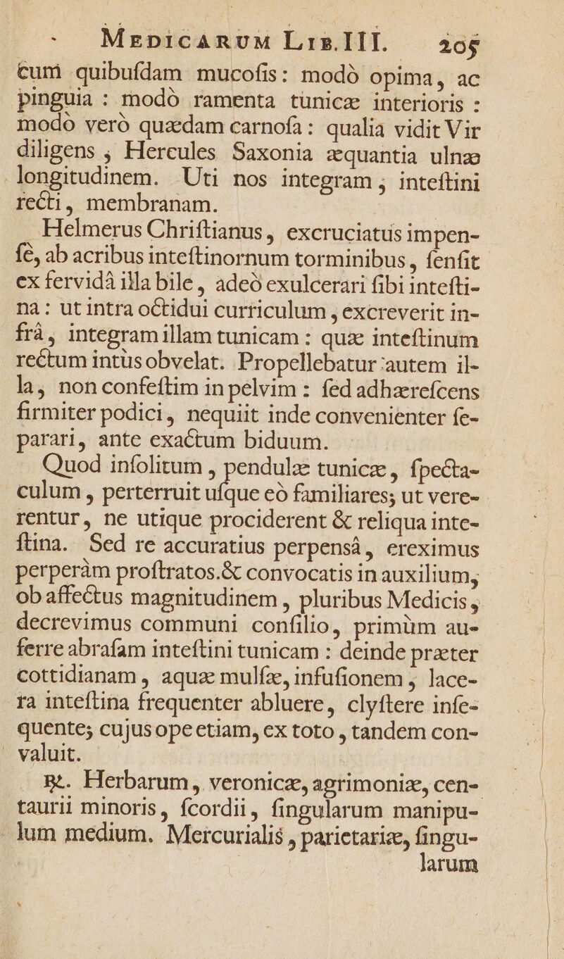 cum quibufdam mucofis: modó opima, ac pinguia: modó ramenta tünicz interioris : modo veró quaedam carnofa: qualia vidit Vir diligens ; Hercules Saxonia zquantia ulnz longitudinem. Uti nos integram ; inteftini recti, membranam. | . Helmerus Chriftianus , excruciatus impen- fc, ab acribus inteftinornum torminibus , fenfit ex fervidà illa bile, adeó exulcerari fibi intefti- na: ut intra octidui curriculum , excreverit in- frá, integramillam tunicam : quie inteftinum rectum intüs obvelat. Propellebatur autem il- la, non confeftim inpelvim : fed adhaerefcens firmiter podici, nequiit inde convenienter fe- parari, ante exactum biduum. Quod infolitum , pendulze tunica, fpecta- culum , perterruit dim có familiares; ut vere- rentur, ne utique prociderent &amp; reliqua inte- ftina. Sed re accuratius perpensá, ereximus perperàm proftratos.&amp; convocatis in auxilium, decrevimus communi confilio, primüm au- ferre abrafam inteftini tunicam : deinde praeter cottidianam , aquae mulfz, infufionem , lace- ra inteftina frequenter abluere, clyftere infe- pow cujusope etiam, ex toto , tandem con- . valuit. taurii minoris, fcordii, fingularum manipu- . lum medium. Mercurialis , parictarize, fingu- | larum