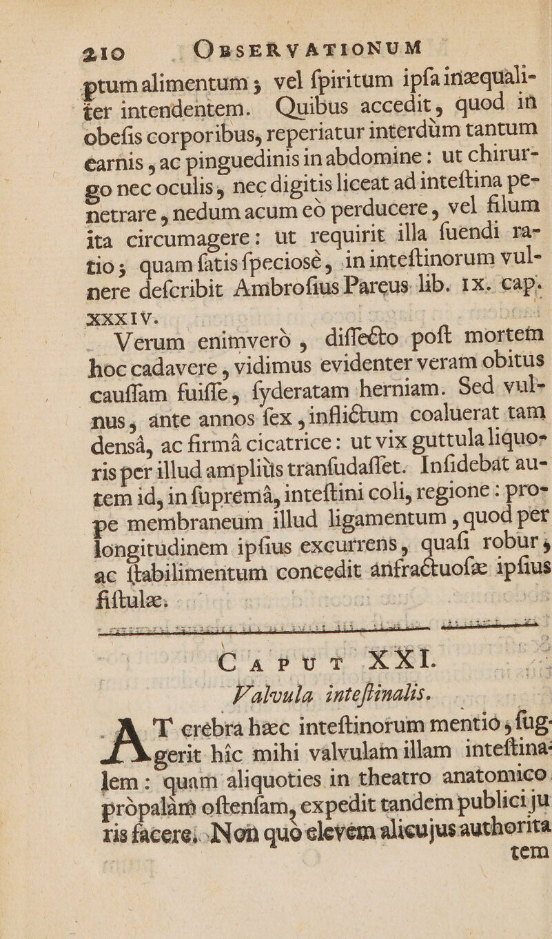 prumalimentum ; vel fpiritum ipfa inzequali- -£er intendentem. Quibus accedit, quod in obefis corporibus, reperiatur interdüm tantum earhis ac pinguedinis in abdomine : ut chirur- go nec oculis, nec digitis liceat ad inteftina pe- netrare , nedum acum có perducere , vel filum ita circumagere; ut requirit illa fuendi ra- tios quam fatisfpeciosé , ininteftinorum vul- nere defcribit Ambrofius Parcus. lib. 1x. cap. NEXIVGG c T (rd Verum enimvero , dife&amp;o poft morte hoc cadavere , vidimus evidenter veram obitus cauffam fuiffe, fyderatam herniam. Sed vul- nus, ánte annos fex ,inflictum coaluerat tam densá, ac firmá cicatrice: ut vix guttulaliquo* ris per illud amplius tranfudaffet. Infidebát au- tem id, in fupremá, inteftini coli, regione : pro* pe membraneum illud ligamentum , quod per longitudinem ipfius excurrens, quafi robur; ac ftabilimentum concedit ánfractuofz ipfius iáir1iiiíizvt xo Aye 3 Cu pv XL Falvula. inteffinalis, AI crebra lisec inteftinorum mentio fug gerit hic mihi valvulam illam inteftina: lem: quam aliquoties in theatro anatomico própalàr oftenfam, expedit tandem publici ju ris facere; Non quo elevém alicujus authorita | tem