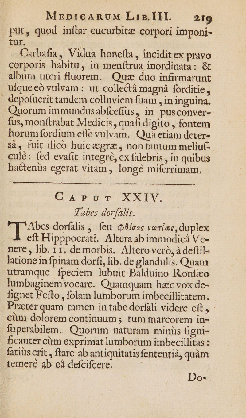 put, quod inítar cucurbita: corpori imponi- tur. | Carbafia, Vidua honefta, incidit ex pravo corporis habitu, in menftrua inordinata: &amp; album uteri fluorem. Quz duo infirmarunt ufque eó vulvam : ut collectà magná forditie , . depofuerit tandem colluviem fuam , in inguina. Quorum immundusabfceffus, in pusconver- fus, monftrabat Medicis , quafi digito , fontem horumíordium efle vulvam. Quá etiam deter- si, fuit ilicó huic gra , non tantum meliuf- culé: fed evafit integró, ex falebris , in quibus hactenus egerat vitam , longé miferrimam. CapPurmr XXIV. Tables dor[alis. Ep: dorfalis , feu d6/eec verlac, duplex eft Hipppocrati. Altera ab immodicá Ve- nere, lib. rr. de morbis. Altero vero, à deftil- latione in fpinam dorf, lib. de glandulis. Quam utramque fpeciem lubuit Balduino Ronfzo lumbaginem vocare. Quamquam hzc vox de- fignet Fefto , folam lumborum imbecillitatem. Praeter quam tamen in tabe dorfali videre eft, - cüm dolorem continuum ; tum marcorem in- fuperabilem. Quorum naturam minüs figni- ficanter cüm exprimat lumborum imbecillitas : fatius erit , ftare ab antiquitatis fententià, quàm temeré ab eà defcifcere. | Do-