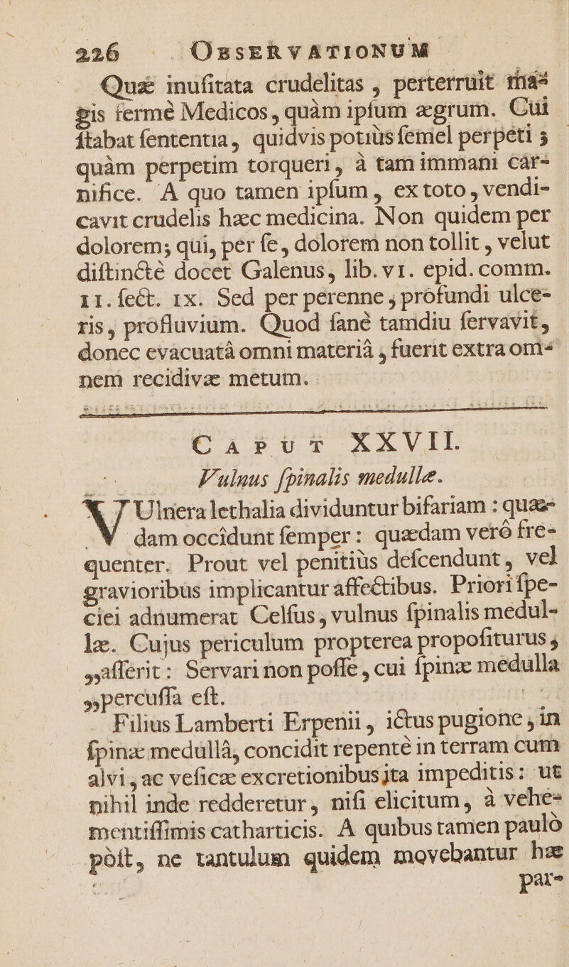 Quz inufitata crudelitas , perterruit tü&amp;s gis fermé Medicos , quàm iptum zegrum. Cui ftabat fententia, quidvis potiüsfemel perpeti 5 — quàm perpetim torqueri, à tam immani car- nifice. À quo tamen ipfum , ex toto, vendi- cavit crudelis haec medicina. INon quidem per dolorem; qui, per fe dolorem non tollit , velut diftincté docet Galenus, lib. v1. epid. comm. 11.ÍeCt. 1x. Sed per perenne , profundi ulce- ris, profluvium. Quod fané tamdiu fervavit, donec eváacuatà omni materiá , fuerit extra ont nem recidivae metum. - &amp;*53x2 CAabPumcT XAVIL 05 0 Fulnus fpinalis medulle. X 7 Ulneralethalia dividuntur bifariam : quaz . V damocciduntíemper: quzdam veró fre- quenter. Prout vel penitius defcendunt, vel gravioribus implicantur affectibus. Priorifpe- ciei adnumerat. Celfus , vulnus fpinalis medul- le. Cujus periculum propterea propofiturus ; Offert: Servari non poffe , cui fpinz medulla »percuffa eft. Eel - Filius Lamberti Erpenii, ictus pugionce jin fpinz: medullà, concidit repente in terram cum alvi, ac veficac excretionibusjta impeditis: ut nihil inde redderetur, nifi elicitum, à vehe- mentiffimis catharticis. A quibus tamen pauló poft, ne tantulum quidem movebantur hz : par-