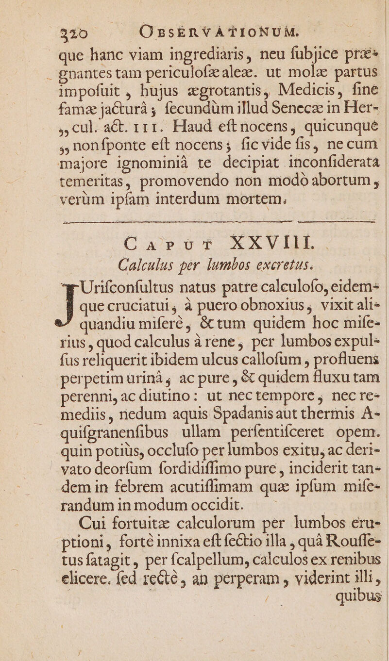 nob OssEnYÀTIONUM. c que hanc viam ingrediaris, neu fubjice prae . gnantes tam periculofzalez. ut mola partus impofuit , hujus agrotantis, Medicis, fine fama jacturà ; fecundüm illud Seneca in Her- ,,Ccul. act. r11.. Haud eft nocens, quicunque ,, nonfponte eft nocens; ficvideíis, necum | majore ignominià te decipiat inconfiderata temeritas, promovendo non modo abortum , verüm ipfam interdum mortem, oap XXVILL, Calculus per lumbos excretus. Joscencani natus patre calculofo, eidem que cruciatui, à puero obnoxius, vixit ali- quandiu miferé, &amp;tum quidem hoc mife- rius, quod calculus àrene, per lumbos expul- fus reliquerit ibidem ulcus callofüm , profluens perpetim ürinà; ac pure , &amp; quidem fluxu tam perenni,acdiutino: ut nectempore , nec re- mediis, nedum aquis Spadanis aut thermis Á- quifgranenfibus ullam períentiíceret opem. quin potiüs, occlufo per lumbos exitu, ac deri- . vato deorfum fordidiffimo pure , inciderit tan- dem in febrem acutiffimam qua ipfum mife- randum in modum occidit. | | Cui fortuita: calculorum per lumbos eru- ptioni, forte innixa eft fectio illa ; quà Rouffe- tus fatagit, per fcalpellum, calculos ex renibus elicere. fed recte an perperam , viderint illi, | | x quibus