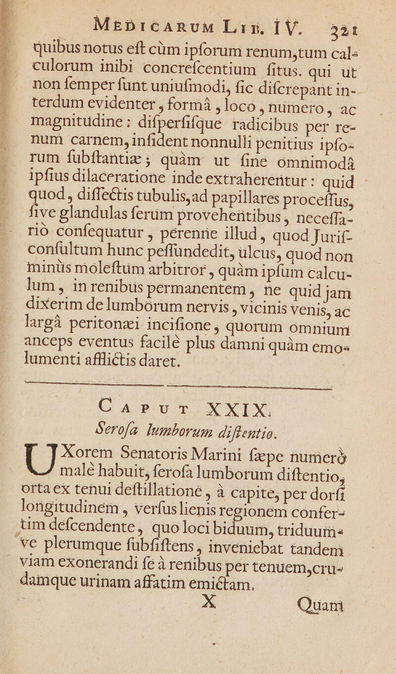 MEDiICARUM Lir, Í V. 331 quibus notus eft cüm ipforum renum,tum cal- culorum inibi concreícentium fitus. qui ut non femper funt uniufmodi, fic difcrepant in-. terdum evidenter , formá , loco numero, ac magnitudine: difperfifque radicibus per re- num carnem, infident nonnulli penitius ipfo- rum fubftantiz ; quàm ut fine omnimodá ipfius dilaceratione inde extraherentur : quid uod, diffectis tubulis,ad papillares proceffus, five glandulas ferum proveheütibus , neceffa- rió confequatur , pérenrie illud, quod Jurif- confultum hunc peffundedit, ulcus, quod non minüs moleftum arbitror , quàm ipfum calcu- lum, inrenibus permanentem , ne quid jam dixerim de lumborum nervis , vicinis Venis, ac largà peritonzi incifione , quorum omnium anceps eventus facilé plus damni quàm emos lumenti afflictis daret. e A PBUDOPOIÓONXIX, Serofa. lumborum diffentio. E Senatoris Marini fzepe numeró / malé habuit, ferofa lumborum diftentio; ortaex tenui deftillatione , à capite, per dorfi longitudinem , verfus lienis reeionem confer- tim defcendente, quo loci bicis, triduum e plerumque fübfiftens , inveniebat tandem . viam exonerandi fe à renibus per tenuem,cru- damque urinam affatim emictam.