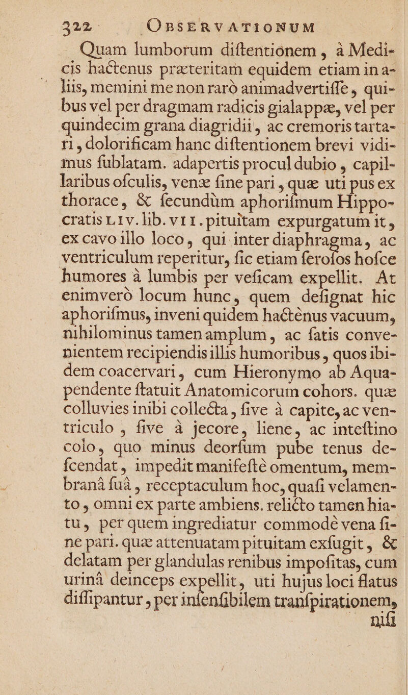 Quam lumborum diftentionem , à Medi- cis hactenus prateritam equidem etiam in a- liis, memini me non raró animadvertiffe , qui- bus vel per dragmam radicis gialappze, vel per quindecim grana diagridii, ac cremoristarta- r1, dolorificam hanc diftentionem brevi vidi- mus fublatam. adapertis procul dubio , capil- laribus ofculis, venz fine pari , qua uti pus ex thorace, &amp; íecundüm aphoriímum Hippo- cratis L1v.lib. vr1.pituitam expurgatum it, ex cavoillo loco, qui inter diaphragma, ac ventriculum reperitur, fic etiam ferofos hofce humores à lumbis per veficam expellit. At enimveró locum hunc, quem defignat hic aphorifmus, inveni quidem hacténus vacuum, nihilominus tamenamplum, ac fatis conve- nientem recipiendisillis humoribus , quos ibi- dem coacervari, cum Hieronymo ab Aqua- pendente ftatuit Anatomicorum cohors. quae colluvies inibi colle&amp;ta, five à capite, ac ven- triculo , five à jecore, liene, ac inteftino colo, quo minus deorfum pube tenus de- fÍcendat, impedit manifefté omentum, mem- branà fuà , receptaculum hoc, quafi velamen- to, omni ex parte ambiens. relicto tamen hia- tu, perquem ingrediatur commodé vena fi- ne pari. quz attenuatam pituitam exfugit, &amp;. dclatam per glandulas renibus impofitas, cum urinà deinceps expellit, uti hujus loci flatus diffipantur , per infenfibilem MEL d Di