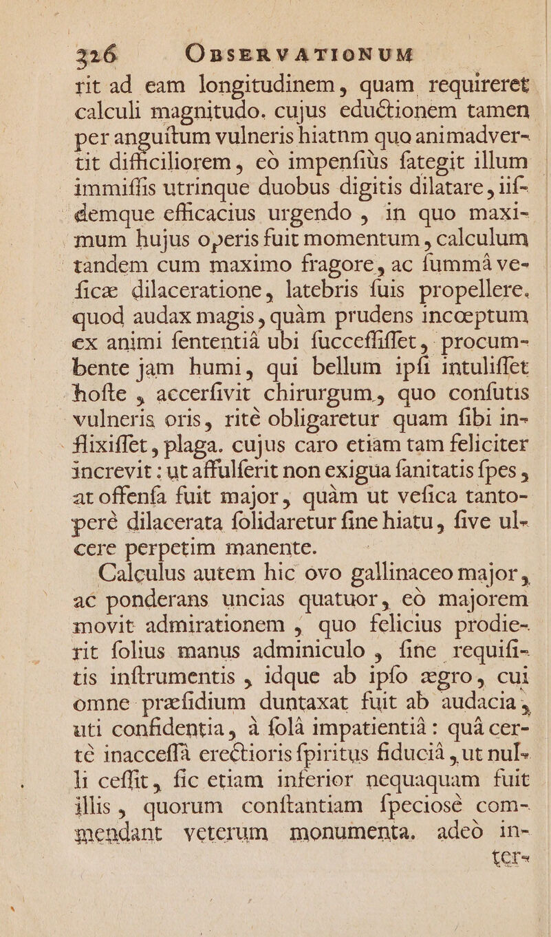 rit ad eam longitudinem, quam, requireret calculi magnitudo. cujus eductionem tamen peranguitum vulneris hiatnm quo animadver- tit difficiliorem, eo impenfiüs fategit illum - immiffis utrinque duobus digitis dilatare , iií- - demque efficacius urgendo , in quo maxi- mum hujus operis fuit momentum , calculum 1andem cum maximo fragore, ac fummá ve- fica dilaceratione, latebris fuis propellere. quod audax magis , quàm prudens incoeptum cx animi fententià ubi fucceffiffet,. procum- bente jam humi, qui bellum ipfi intuliffet hofte , accerfivit chirurgum, quo conífutis vulneris oris, rité obliparetur quam fibi in- - flixiffet, plaga. cujus caro etiam tam feliciter increvit : ut affulferit non exigua fanitatis fpes , at offenía fuit major, quàm ut vefica tanto- peré dilacerata folidaretur fine hiatu, five ul- cere perpetim manente. Calculus autem hic ovo gallinaceo major, ac ponderans uncias quatuor, eó majorem movit admirationem , quo fclicius prodie- rit folius manus adminiculo , fine requifi- tis inftrumentis , idque ab ipfo zgro, cui omne prazfidium duntaxat fuit ab audacia, uti confidentia, à folà impatientià: quà cer- té inacceffà erectioris fpiritus fiducià , ut nulI- li ceffit, fic etiam 1nferior nequaquam fuit ilis, quorum conftantiam fpeciosé com- mendant veterum monumenta. adeo in- [er^