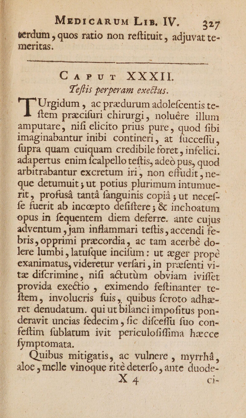 eerdum , quos ratio non reftituit , adjuvat te- . meritas. : edd CAPUT XXXIL Teflis perperam exettus. Urgidum , ac przdurum adolefcentis te- ftem przcifuri chirurgi, noluére illum amputare, nifi elicito prius pure, quod fibi imaginabantur inibi contineri, at íucceffu, fupra quam nd credibile foret , infelici. adapertus enim ícalpello teftis, adeó pus, quod arbitrabantur excretum iri, non effudit , ne- que detumuit ; ut potius plurimum intumue- - rit, profusà tantà fanguinis copià ; ut necef- - Íe fuerit ab incoepto defiftere ; &amp; inchoatum opus in fequentem diem deferre. ante cujus adventum , jam inflammari teflis , accendi fe- bris, opprimi przcordia, ac tam acerbé do- lere lumbi ,latuíque incifum : ut eger prope exanimatus, videretur verfari ,;in prafenti vi- tz difcrimine, nifi actutüm obviam iviffet provida exectio , eximendo feftinanter te- Ílem, involucris fuis, quibus fcroto adhae- ret denudatum. qui ut bilanci impofitus pon- deravit uncias fedecim , fic difceffu fuo con- feftim fublatum ivit periculofiffima h:ecce fymptomata. Quibus mitigatis, ac vulnere , myrrhá, aloe , melle vinoque - deterfo , ante duode- C 4 Ci-