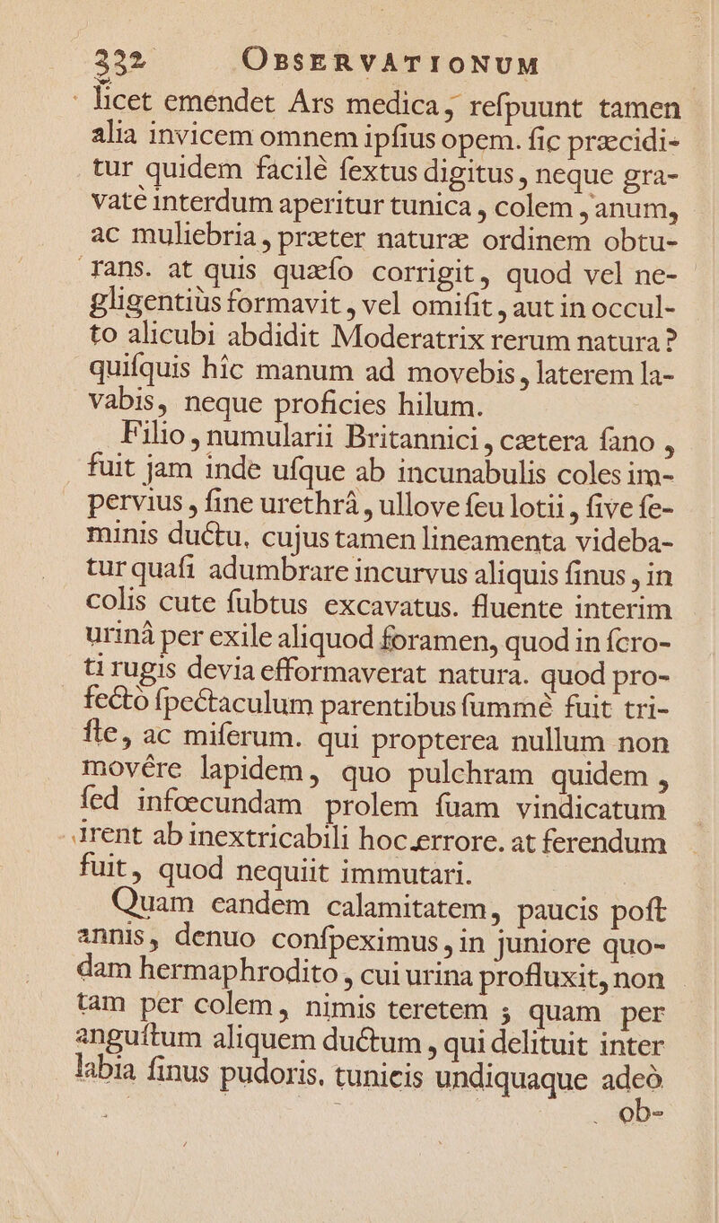 - licet emendet Ars medica ; refpuunt tamen alia invicem omnem ipfius opem. fic prazcidi- tur quidem facilé fextus digitus , neque gra- vaté interdum aperitur tunica , colem ,anum, ac muliebria, prxter naturz ordinem obtu- ans. at quis quzío corrigit, quod vel ne- gligentiüs formavit , vel omifit , aut in occul- to alicubi abdidit Moderatrix rerum natura ? quifquis hic manum ad movebis, laterem la- Vabis, neque proficies hilum. . Filio, numularii Britannici , czetera fano : fuit jam inde ufque ab incunabulis coles im- pervius , fine urethrá , ullove feu lotii , five fe- minis ductu, cujus tamen lineamenta videba- turquafi adumbrare incurvus aliquis finus , in colis cute fubtus excavatus. fluente interim uriná per exile aliquod foramen, quod in fcro- ti rugis devia efformaverat natura. quod pro- fecto fpectaculum parentibus fummé fuit tri- fle, ac miferum. qui propterea nullum non movére lapidem, quo pulchram quidem , fed infoecundam prolem fuam vindicatum irent ab inextricabili hoc.errore. at ferendum fuit, quod nequiit immutari. Quam eandem calamitatem, paucis poft annis, denuo confpeximus, in juniore quo- dam hermaphrodito, cui urina profluxit,non - tam per colem, nimis teretem ; quam per anguítum aliquem ductum , qui delituit inter labia finus pudoris, tunicis undiquaque adn ; . ob-