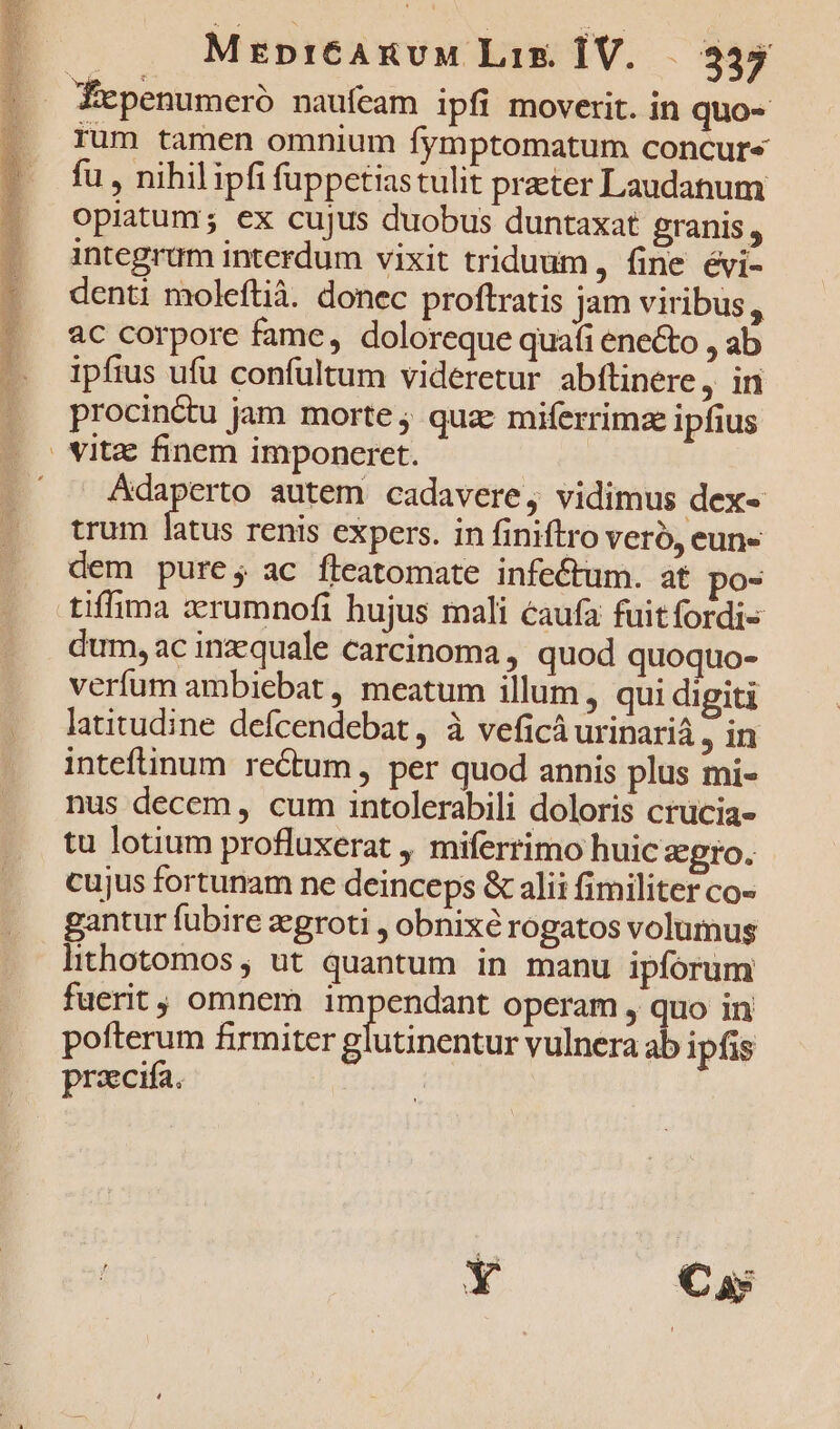 MrpiCAnvM Lim ÍV..— 335 rum tamen omnium fymptomatum concur« fu , nihilipfi fuppetiastulit practer Laudanum opiatum; ex cujus duobus duntaxat granis , integrum interdum vixit triduum , fine évi- denti moleftià. donec proftratis jam viribus, ac corpore fame, doloreque quafi ene&amp;o , ab ipfius ufu confultum videretur abítinere ,in procinctu jam morte ; quz: miferrimz ipfius Adaperto autem cadavere, vidimus dex« trum latus renis expers. in finiftro veró, eun« dem pure; ac fleatomate infectum. at po- dum, ac inzequale carcinoma , quod quoquo- verfum ambiebat , meatum illum, qui digiti latitudine defcendebat , à veficá urinariá , in inteftinum rectum , per quod annis plus mi- nus decem, cum intolerabili doloris crücia- tu lotium profluxerat miferrimo huic zgro. cujus fortunam ne deinceps &amp; alii fimiliter co- gantur fubire zegroti , obnixé rogatos volumus lithotomos; ut quantum in manu ipforum fuerit, omnem impendant operam , quo in pofterum firmiter glutinentur vulnera ab ipfis praecifa. |