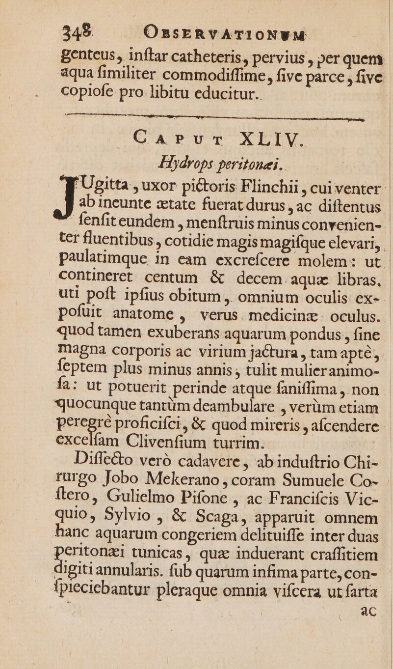 349 OssERvATIONWM Benteus, inftar catheteris, pervius , per quem aqua fimiliter commodiffime, five parce , five copiofe pro libitu educitur. Carvr XLIV. Hydrops peritonei.. Hh gitta , uxor pictoris Flinchii , cui venter ab ineunte zetate fuerat durus , ac diftentus * fenfiteundem , menftruis minus convenien- - ter fluentibus. cotidie magis magifque elevari, paulatimque in eam excrefcere molem: ut Contineret centum. &amp; decem aqua libras, uti poft ipfius obitum ,. omnium oculis ex- pofuit anatome ,' verus. medicinz. oculus. quod tamen exuberans aquarum pondus, fine magna corporis ac virium jactura , tam apte, €ptem plus minus annis ; tulit mulieranimo- Íía: ut potuerit perinde atque faniffima ,. non quocunque tantüm deambulare , verüm etiam peregre proficifci, &amp; quod mireris , afcendere - excelíam Clivenfium turrim. Diflecto veró cadavere , ab induftrio Chi- rurgo Jobo Mekerano , coram Sumuele Co- . itero, Gulielmo Pifone , ac Francifcis Vic- quio, Sylvio , &amp; Scaga, apparuit omnem hanc aquarum congeriem delituiffe inter duas peritonzi tunicas, quae induerant craffitiem digiti annularis. fub quarum infima parte,con- Ipieciebantur pleraque omnia vifcera ut farta j | ac