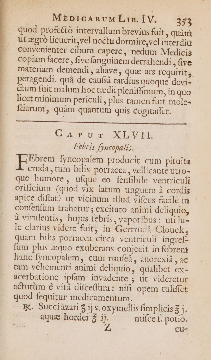 quod profecto intervallum brevius fuit, quàrà ut zegró licuerit,vel noctu dormire,vel interdiu convenienter cibum capere, nedum Medicis copiam facere, five fanguinem detrahendi , five materiam demendi, aliave, quz ars requirit, peragendi. quá de caufsá tardius quoque devi- Cum fuit malum hoc tzdii pleniffimum, in quo licet minimum periculi , plus tamen fuit moles ftiarum, quàm quantum quis Cogitaflet. C ATP XLV Febris fyncopalis. Ebrem fyncopalem producit cum pituita cruda, tum bilis porracea, vellicante utro- que humore, uíque eo fenfibile ventriculi orificium (quod vix latum unguem à cordis apice. diftat) ut vicinum illud viícus facilé in confenfum trahatur ; excitato animi deliquio, à virulentis, hujus febris, vaporibus: utilu- le clarius videre fuit, in Gertrud Clouck, quam bilis porracea circa ventriculi ingref- fum plus zequo exuberans conjecit in febrem hanc fyncopalem, cum naufeá, anorexià , ac | tam vehementi animi deliquio, qualibet ex- acerbatione ipfam invadente ; üt videretur actutum € vità difceffura: nifi opem tuliffet quod fequitur medicamentum. | ge. Succiazari 2j s. oxymellis fimplicis 3 1. aqua hordei 2 i mifce f. potio. Cu