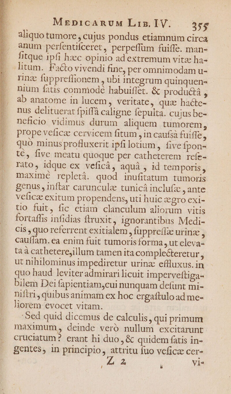 aliquo tumore , cujus pondus etiamnum circa anum perfentíceret, perpeffüm fuiffe. man- fitque 1pfi hzc opinio ad extremum vitae ha- litum. Facto vivendi fine, per omnimodam u- rinz fuppreffionem , ubi integrum quinquen- nium fatis commode habuiffet. &amp; product , ab anatome in lucem, veritate, qux hacte- nus delituerat fpiffà caligne fepulta. cujus be- ncficio vidimus durum aliquem tumorem, prope veficze cervicem fitum , in caufsà fuiffe, quó minus profluxerit ipfilotium, five Ípon- t€, five meatu quoque per catheterem refe- rato, idque ex veficà, aquà , id temporis , maximé repletà. quod inufitatum tumoris genus , inftar carunculz tunicà inclufz , ante veficse exitum propendens, uti huic zgro exi- tio fuit, fic ctiam clanculum aliorum vitis fortaffis infidias ftruxit, ignorantibus Medi- CI5 , quo referrent exitialem , fuppreíle urinze j cauffam. ea enim fuit tumorisforma , ut cleva- taà catheterejillum tamen ita comple&amp;teretur 4 ut nihilominus impediretur urinz effluxus. in quo haud leviter admirari licuit imperveftiga- bilem Dei fapientiam,cui nunquam defünt mi- niftri, quibus animam ex hoc crgaftulo ad me- liorem evocet vitam. : 'Sed quid dicemus de calculis, qui primum maximum, deinde veró nullum excitarunt cruciatum? erant hi duo, &amp; quidem fatis in- gentes, in principio, attritu fuo vefica cer- E : Vis l ü