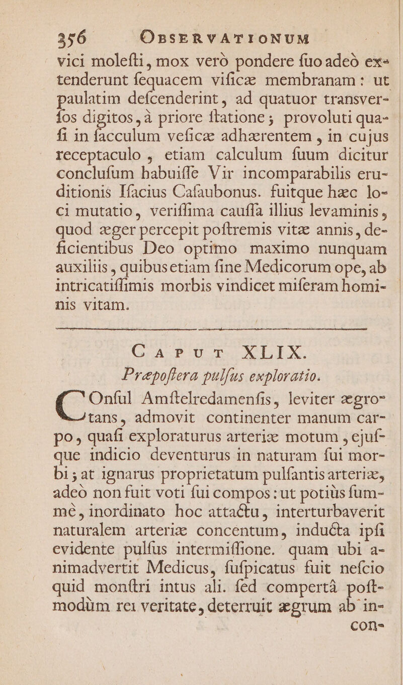 vici molefli, mox vero pondere fuo adeó ex» tenderunt fequacem vificas: membranam : ut paulatim defcenderint, ad quatuor transver- fos digitos,à priore ftatione; provolutiqua- | fi in facculum veficae adhaerentem , in cujus | receptaculo , etiam calculum fuum dicitur | conclufum habuifle Vir incomparabilis eru- ditionis Iíacius Cafaubonus. fuitque hzc lo- cimutatio, veriffima cauffa illius levaminis, quod zeger percepit poftremis vitz annis, de- ficientibus Deo optimo maximo nunquam auxiliis , quibusetiam fine Medicorum ope, ab intricatiffimis morbis vindicet miferam homi- nis vitam. GAPUT XLIX. Prepoflera pulfus exploratio. Cdp Amftelredamenfis, leviter zegro tans, admovit continenter manum car- po, quaft exploraturus arterize motum , ejuf- que indicio deventurus in naturam fui mor- bi; at ignarus proprietatum pulfantis arterize, adeo non fuit voti fui compos: ut potiüis fum- mé,inordinato hoc attactu, interturbaverit naturalem arteriae concentum, inducta ipfi evidente pulfus intermiffione. quam ubi a- nimadvertit Medicus, fufpicatus fuit nefcio quid mon(ri intus ali. fed compertà poft- modüm ret veritate , deterruit zzgrum ab in- ! con-