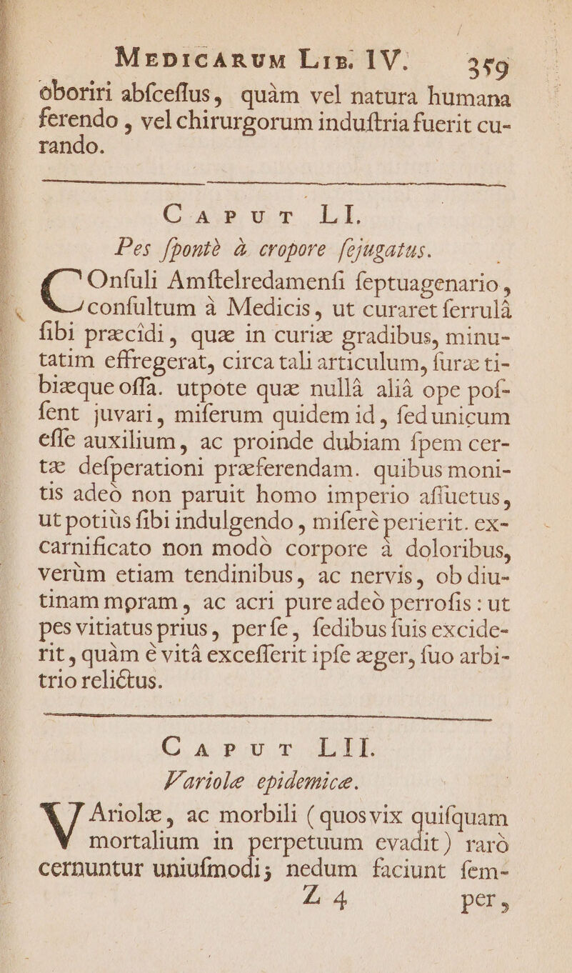 CB or PE EE EET Sd D aT eH RNNE SE RO E oboriri abíceffus, quàm vel natura humana rando. C APT LL Pes fpontà à cropore fejugatus. Onfuli Amftelredamenfi feptuagenario, confultum à Medicis, ut curaret ferrulà fibi precidi, quz in curix gradibus, minu- tatim effregerat, circa tali articulum, furzc ti- bizque offa. utpote qua: nullà alià ope pof- fent juvari, miferum quidem id , fedunicum efle auxilium, ac proinde dubiam fpem cer- tz defperationi praeferendam. quibus moni- tis adeó non paruit homo imperio affüctus, ut potius fibi indulgendo , miferé perierit. ex- carnificato non modó corpore à doloribus, verüm etiam tendinibus, ac nervis, ob diu- tinam mpram , ac acri pure adeó perrofis : ut pesvitiatusprius, períe, fedibus fuis excide- rit, quàm € vità excefferit ipfe aeger, fuo arbi- trio relictus. C. A PIU GE Fariole epidemice. NT ac morbili ( quosvix qu mortalium in perpetuum evadit) raró cernuntur uniufmodi; nedum faciunt fem- Z4 pers