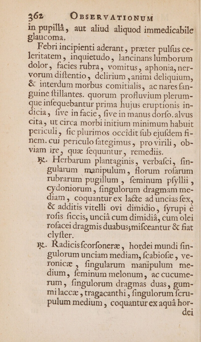 in pupillà, aut aliud aliquod immedicabile glaucoma, x Febri incipienti aderant, praeter pulfus ce- leritatem , inquietudo, lancinanslümborum dolor, facies rubra, vomitus , aphonia, ner- vorum diftentio, delirium animi deliquium, &amp; interdum morbus comitialis, ac nares fan- guine ftillantes. quorum profluvium plerum- que infequebantur prima hujus eruptionis 1n- dicia, five in facie, five in manus dorfo.alvus Cita, ut circa morbi initium minimum habuit periculi, fic plurimos occidit füb ejufdem fi- nem. cui periculofategimus , pro virili, ob- viam ire, qux fequuntur, remediis. Bt. Herbarum plantaginis, verbafci, fin- gularum manipulum, florum rofarum rubrarum pugillum , feminum píyllii , cydoniorum , fingulorum dragmam me- diam , coquantur ex lacte ad uncias fex, &amp; additis vitelli ovi dimidio, fyrupi é rofis ficcis, uncià cum dimidia, cum olei rofacei dragmis duabus;mifceantur &amp; fiat clyíter. 5t. Radicisfcorfonere , hordei mundi fin- gulorum unciam mediam, fcabiofze , ve- ronice , fingularum manipulum me- dium, íeminum melonum, ac cucume- rum, fingulorum dragmas duas, gum- milaccz , tragacanthi , fingulorum fcru- pulum medium , coquantur ex aquá hor- | dei