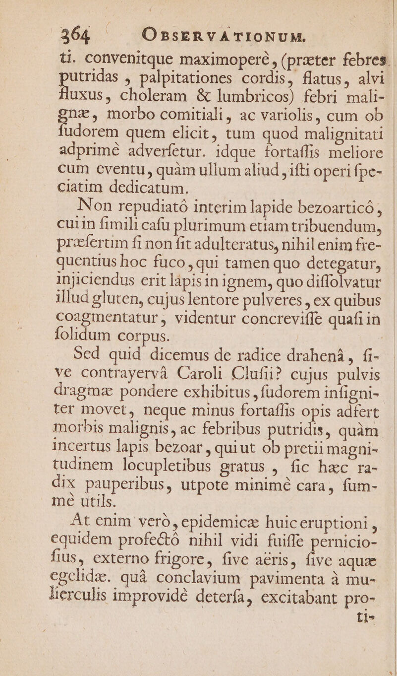 ti. convenitque maximopere , (przter febres. putridas , palpitationes cordis, flatus, alvi fluxus, choleram &amp; lumbricos) febri mali- na, morbo comitiali, ac variolis, cum ob 1E Ree quem elicit, tum quod malignitati | adprimé adverfetur. idque fortaffis meliore | cum eventu, quàm ullum aliud ,1fti operifpe- | ciatim dedicatum. Non repudiató interim lapide bezoarticó, cuin fimili cafu plurimum etiam tribuendum, praefertim fi non fit adulteratus, nihil enim fre- quentius hoc fuco, qui tamen quo detegatur, injiciendus erit lápisin ignem, quo diffolvatur illud gluten, cujus lentore pulveres , ex quibus coagmentatur, videntur concrevifIe quafi in folidum corpus. Sed quid dicemus de radice drahená, fi- ve contrayervà Caroli Clufiu? cujus pulvis dragmze pondere exhibitus ,füdorem infigni- ter movet, neque minus fortaffis opis adfert morbis malignis, ac febribus putridis, quàm. incertus lapis bezoar , quiut ob pretii magni- tudinem locupletibus gratus , fic hac ra- dix pauperibus, utpote minimé cara, fum- mé utils. At enim veró, epidemicz: huiceruptioni , cquidem profectó nihil vidi fuiffe pernicio- fius, externo frigore, five aeris, five aquae cgelidae. quà conclavium pavimenta à mu- lierculis improvidé deterfa, excitabant pro- t1*