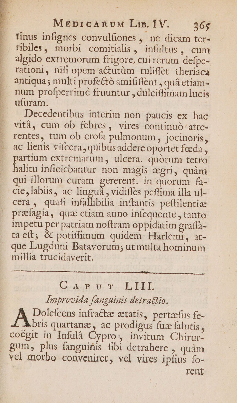 tinus infignes convulfiones , ne dicam ter- ribiles, morbi comitialis , infültus , cum . algido extremorum frigore. cui rerum defpe- . rationi, nifi opem actutüm tuliffet theriaca . antiqua; multi profectó amififfent , quà etiam- | num profperrimé fruuntur , dulciffimam lucis | ufuram. Decedentibus interim non paucis ex hac vità, cum ob febres, vires continuó atte- rentes, tum ob erofa pulmonum, jocinoris, - ac lenis vifcera, quibus addere oportet foeda , |. partium extremarum , ulcera. quórum tetro halitu inficiebantur non magis zgri, quàm qui illorum curam gererent. in quorum fa- cie,labiis, ac linguá , vidiffes peffima illa ul- cera, quafi infallibilia inftantis peftilentize preíagia, quae etiam anno infequente , tanto impetu per patriam noftram oppidatim graffa- ta eft; &amp; potiffimum quidem Harlemi, at- que Lugduni Batavorum; ut multa hominum millia trucidaverit. QA Bu vr B EIL Improvida fanguinis detra&amp;tio. A Dolefcens infra&amp;tae aetatis, pertaefus fe- Abris quartanz, ac prodigus fuz falutis, coegit in Infulà Cypro, invitum Chirur- gum, plus fanguitis fibi detrahere , quàm vel morbo conveniret, vel vires ipfius fo- | rent