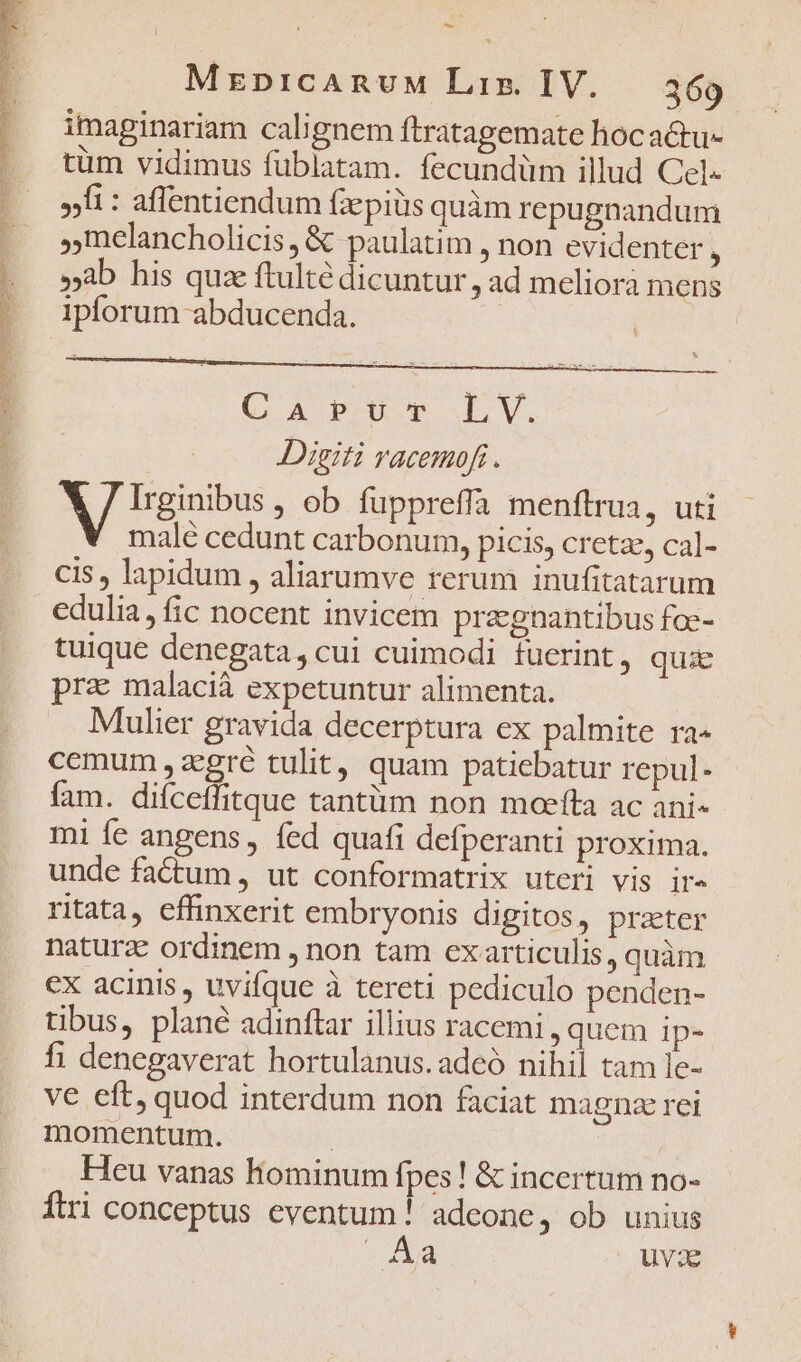 PONE RU Presa Dee D PT RR OUR INSTAUNRUR HUECNPERSM MES, L * E A TED - imaginariam calignem ftratagemate hocactu- tüm vidimus fublatam. fecundüm illud Cel« »fi : affentiendum (epis quàm repugnandum Inelancholicis, &amp; paulatim , non evidenter 3 »ab his quz ftulté dicuntur, ad meliorá mens ipforum abducenda. CAPUT LV. Digiti racemofi. A rosbus , ob fuppreffa menftrua, uti malé cedunt carbonum, picis, cretze, cal- cis , lapidum , aliarumve rerum inufitatarum edulia, fic nocent invicem przgnantibus foc- tuique denegata, cui cuimodi fuerint, quie pra malacià expetuntur alimenta. Mulier gravida decerptura ex palmite ra« cemum , zcgré tulit, quam patiebatur repul- fam. difceffitque tantüm non moefta ac ani- mi fe angens fed quafi defperanti proxima. unde factum, ut conformatrix uteri vis ire ritata, effinxerit embryonis digitos, prater naturae ordinem , non tam exarticulis, quàm ex acinis , uvifque à tereti pediculo penden- tibus, plané adinftar illius racemi, quem ip- fi denegaverat hortulanus.adeó nihil tam le- ve eft, quod interdum non faciat magna rei momentum. : Heu vanas hominum fpes! &amp; incertum no- Ítri conceptus eventum! adeone, ob unius Aa uvae